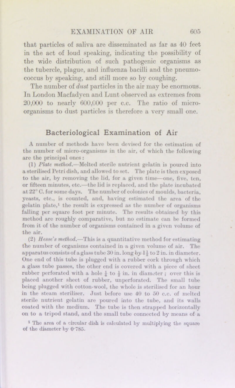 that particles of saliva are disseminated as far as 40 feet in the act of loud speaking, indicating the possibility of the wide distribution of such pathogenic organisms as the tubercle, plague, and influenza bacilli and the pneumo- coccus by speaking, and still more so by coughing. The number of dust particles in the air may be enormous. In London Macfadyen and Lunt observed as extremes from 20,000 to nearly 600,000 per c.c. The ratio of micro- organisms to dust particles is therefore a very small one. Bacteriological Examination of Air A number of methods have been devised for the estimation of the number of micro-organisms in the air, of which the following are the principal ones : (1) Plate method.—Melted sterile nutrient gelatin is poured into a sterilised Petri dish, and allowed to set. The plate is then exposed to the air, by removing the lid. for a given time—one, five, ten, or fifteen minutes, etc.—the lid is replaced, and the plate incubated at 22° C. for some days. The number of colonies of moulds, bacteria, yeasts, etc., is counted, and, having estimated the area of the gelatin plate,1 the result is expressed as the number of organisms falling per square foot per minute. The results obtained by this method are roughly comparative, but no estimate can be formed from it of the number of organisms contained in a given volume of the air. (2) Hesse's method.—This is a quantitative method for estimating the number of organisms contained in a given volume of air. The apparatus consists of a glass tube 30 in. long by 1 i to 2 in. in diameter. One end of this tube is plugged with a rubber cork through which a glass tube passes, the other end is covered with a piece of sheet rubber perforated with a hole I to i in. in diameter ; over this is placed another sheet of rubber, unperforated. The small tube being plugged with cotton-wool, the whole is sterilised for an hour in the steam steriliser. Just before use 40 to 50 c.c. of melted sterile nutrient gelatin are poured into the tube, and its walls coated with the medium. The tube is then strapped horizontally on to a tripod stand, and the small tube connected by means of a 1 The area of a circular dish is calculated by multiplying the square of the diameter by O'785.