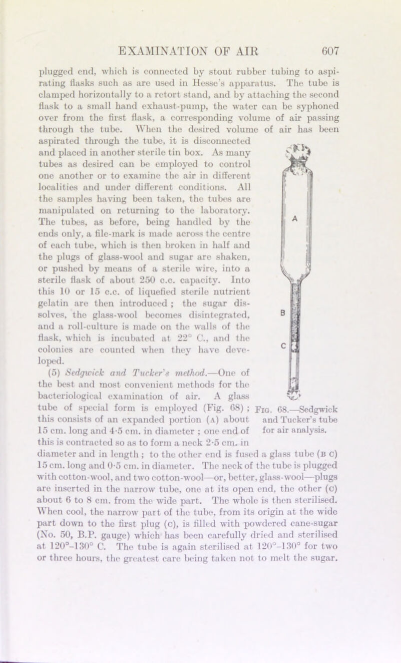 plugged end, which is connected by stout rubber tubing to aspi- rating basics such as are used in Hesse's apparatus. The tube is clamped horizontally to a retort stand, and by attaching the second bask to a small hand exhaust-pump, the water can be syphoned over from the brst flask, a corresponding volume of air passing through the tube. When the desired volume of air has been aspirated through the tube, it is disconnected and placed in another sterile tin box. As many tubes as desired can be employed to control one another or to examine the air in different localities and under different conditions. All the samples having been taken, the tubes are manipulated on returning to the laboratory. The tubes, as before, being handled by the ends only, a ble-mark is made across the centre of each tube, which is then broken in half and the plugs of glass-wool and sugar are shaken, or pushed by means of a sterile wire, into a sterile flask of about 250 c.c. capacity. Into this 10 or 15 c.c. of liquefled sterile nutrient gelatin are then introduced ; the sugar dis- solves, the glass-wool becomes disintegrated, and a roll-culture is made on the walls of the flask, which is incubated at 22° C., and the colonies are counted when they have deve- loped. (5) Sedgwick and Tucker's method.—One of the best and most convenient methods for the bacteriological examination of air. A glass tube of special form is employed (Fig. 08) ; pIG. 68.—Sedgwick this consists of an expanded portion (a) about and Tucker’s tube 15 cm. long and 4-5 cm. in diameter ; one end of for air analysis, this is contracted so as to form a neck 2-5 cm. in diameter and in length ; to the other end is fused a glass tube (b c) 15 cm. long and 0-5 cm. in diameter. The neck of the tube is plugged with cotton wool, and two cotton-wool—or, better, glass-wool—plugs are inserted in the narrow tube, one at its open end. the other (c) about 6 to 8 cm. from the wide part. The whole is then sterilised. When cool, the narrow part of the tube, from its origin at the wide part down to the brst plug (c), is fllled with powdered cane-sugar (No. 50, B.P. gauge) which has been carefully dried and sterilised at 120°-130° C. The tube is again sterilised at 120°-130° for two or three hours, the greatest care being taken not to melt the sugar.