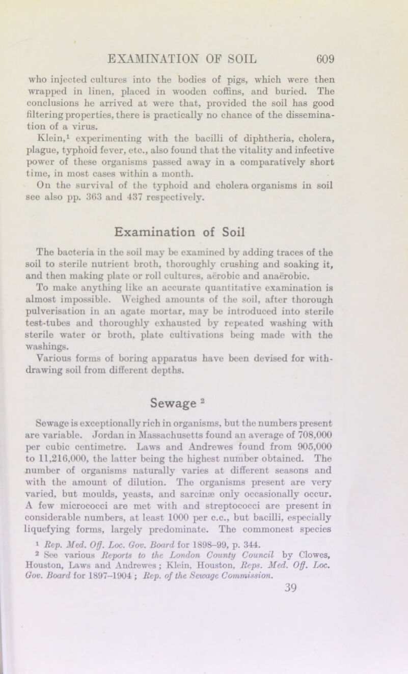 who injected cultures into the bodies of pigs, which were then wrapped in linen, placed in wooden coffins, and buried. The conclusions he arrived at were that, provided the soil has good filtering properties, there is practically no chance of the dissemina- tion of a virus. Klein,1 experimenting with the bacilli of diphtheria, cholera, plague, typhoid fever, etc., also found that the vitality and infective power of these organisms passed away in a comparatively short time, in most cases within a month. On the survival of the typhoid and cholera organisms in soil see also pp. 363 and 437 respectively. Examination of Soil The bacteria in the soil may be examined by adding traces of the soil to sterile nutrient broth, thoroughly crushing and soaking it, and then making plate or roll cultures, aerobic and anaerobic. To make anything like an accurate quantitative examination is almost impossible. Weighed amounts of the soil, after thorough pulverisation in an agate mortar, may be introduced into sterile test-tubes and thoroughly exhausted by repeated washing with sterile water or broth, plate cultivations being made with the washings. Various forms of boring apparatus have been devised for with- drawing soil from different depths. Sewage 2 Sewage is exceptionally rich in organisms, but the numbers present are variable. Jordan in Massachusetts found an average of 708,000 per cubic centimetre. Laws and Andrewes found from 905,000 to 11,210,000, the latter being the highest number obtained. The number of organisms naturally varies at different seasons and with the amount of dilution. The organisms present are very varied, but moulds, yeasts, and sarcinaj only occasionally occur. A few micrococci are met with and streptococci are present in considerable numbers, at least 1000 per c.c., but bacilli, especially liquefying forms, largely predominate. The commonest species 1 Rep. Med. Off. Loc. Gov. Board for 1898-99, p. 344. 2 See various Reports to the London County Council by Clowes, Houston, Laws and Andrewes; Klein, Houston, Reps. Med. Off. Loc. Gov. Board for 1897-1904 ; Rep. of the Sewage Commission. 39