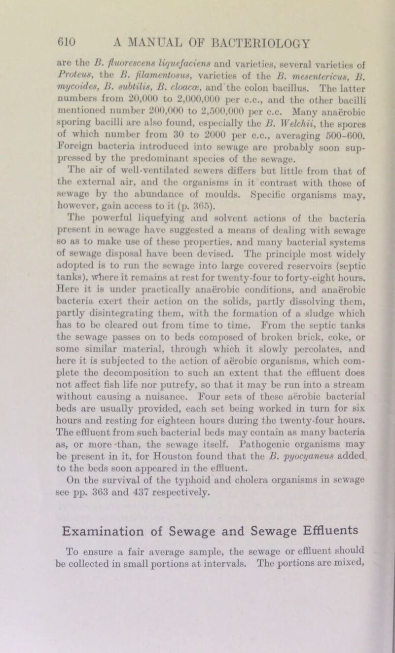 are the B. fluorescens liquefaciens and varieties, several varieties of Proteus, the B. filamcntosus, varieties of the B. mesentericus, B. tnycoides, B. subtilis, B. cloacae, and the colon bacillus. The latter numbers from 20,000 to 2,000,000 per c.c., and the other bacilli mentioned number 200,000 to 2,500,000 per c.c. Many anaerobic sporing bacilli ure also found, especially the B. Welchii, the sj>orcs of which number from 30 to 2000 per c.c., averaging 500-000. Foreign bacteria introduced into sewage are probably soon sup- pressed by the predominant species of the sewage. The air of well-ventilated sewers differs but little from that of the external air, and the organisms in it contrast with those of sewage by the abundance of moulds. Specific organisms may, however, gain access to it (p. 386). The powerful liquefying and solvent actions of the bacteria present in sewage have suggested a means of dealing with sewage so as to make use of these properties, and many bacterial systems of sewage disposal have been devised. The principle most widely adopted is to run the sewage into large covered reservoirs (septic tanks), where it remains at rest for twenty-four to forty-eight hours. Here it is under practically anaerobic conditions, and anaerobic bacteria exert their action on the solids, partly dissolving them, partly disintegrating them, with the formation of a sludge which has to be cleared out from time to time. From the septic tanks the sewage passes on to beds composed of broken brick, coke, or some similar material, through which it slowly percolates, and here it is subjected to the action of aerobic organisms, which com- plete the decomposition to such an extent that the effluent does not affect fish life nor putrefy, so that it may be run into a stream without causing a nuisance. Four sets of these aerobic bacterial beds are usually provided, each set being worked in turn for six horn’s and resting for eighteen hours during the twenty-four hours. The effluent from such bacterial beds may contain as many bacteria as, or more'than, the sewage itself. Pathogenic organisms may be present in it, for Houston found that the B. pyocyaneus added to the beds soon appeared in the effluent. On the survival of the typhoid and cholera organisms in sewage see pp. 303 and 437 respectively. Examination of Sewage and Sewage Effluents To ensure a fair average sample, the sewage or effluent should be collected in small portions at intervals. The portions are mixed.