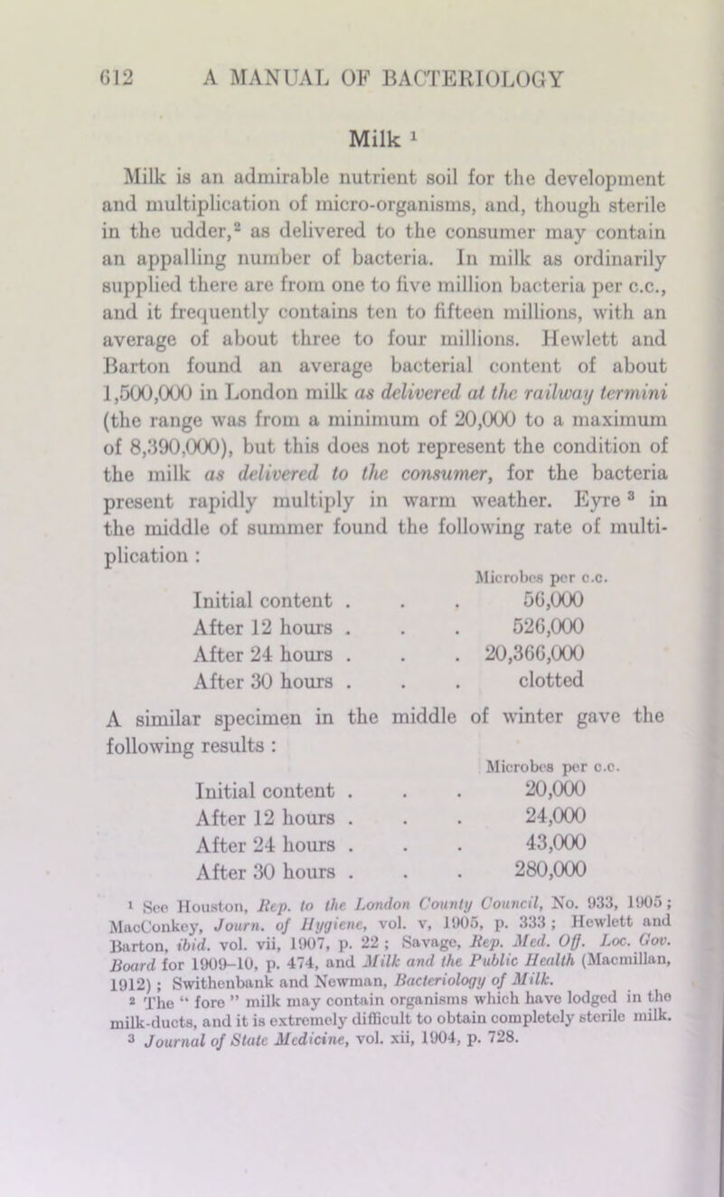 Milk 1 Milk is an admirable nutrient soil for the development and multiplication of micro-organisms, and, though sterile in the udder,2 as delivered to the consumer may contain an appalling number of bacteria. In milk as ordinarily supplied there are from one to five million bacteria per c.c., and it frequently contains ten to fifteen millions, with an average of about three to four millions. Hewlett and Barton found an average bacterial content of about f ,500,000 in London milk as delivered at the railway termini (the range was from a minimum of 20,000 to a maximum of 8,390,000), but this does not represent the condition of the milk as delivered to the consumer, for the bacteria present rapidly multiply in warm weather. Eyre3 in the middle of summer found the following rate of multi- plication : Microbes per c.c. Initial content . After 12 hours . After 24 hours . After 30 hours . 56,000 526,000 . 20,366,000 clotted A similar specimen in following results : Initial content After 12 hours After 24 hours After 30 hours the middle of winter gave the Microbes per c.c. 20,000 24.000 43.000 280,000 1 Sec Houston, Rep. to the London County Council, No. 933, 1905; MaoConkey, Journ. of Hygiene, vol. v, 1905, p. 333 ; Hewlett and Barton, ibid. vol. vii, 1907, p. 22; Savage, Rep. Med. Off. Loc. Gov. Board for 1909-10, p. 474, and Milk and the Public Health (Macmillan, 1912); Swithenbank and Newman, Bacteriology of Milk. 2 The “ fore ” milk may contain organisms which have lodged in the milk-ducts, and it is extremely difficult to obtain completely sterile milk. 3 Journal of State Medicine, vol. xii, 1904, p. 728.