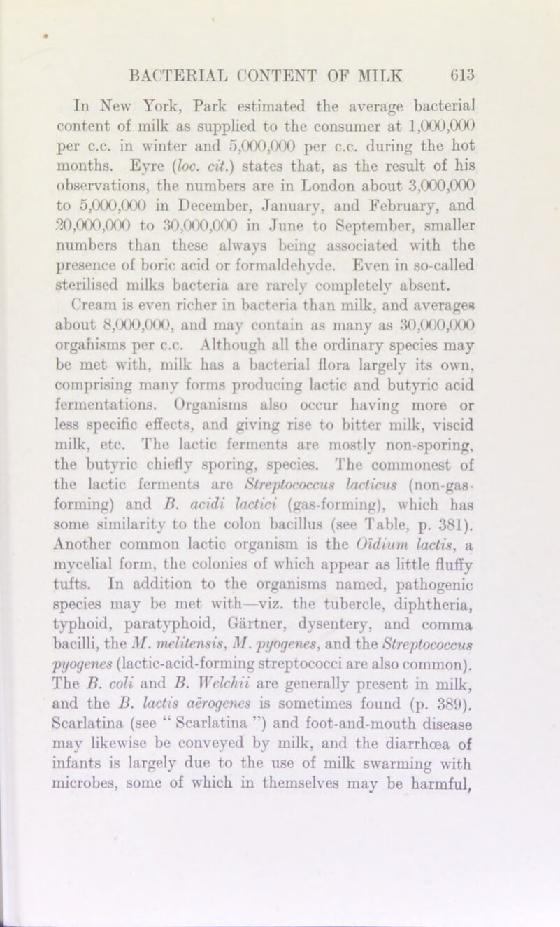 In New York, Park estimated the average bacterial content of milk as supplied to the consumer at 1,000,000 per c.c. in winter and 5,000,000 per c.c. during the hot months. Eyre (loc. cit.) states that, as the result of his observations, the numbers are in London about 3,000,000 to 5,000,000 in December, January, and February, and 20,000,000 to 30,000,000 in June to September, smaller numbers than these always being associated with the presence of boric acid or formaldehyde. Even in so-called sterilised milks bacteria are rarely completely absent. Cream is even richer in bacteria than milk, and averages about 8,000,000, and may contain as many as 30,000,(XX) orgahisms per c.c. Although all the ordinary species may be met with, milk has a bacterial flora largely its own. comprising many forms producing lactic and butyric acid fermentations. Organisms also occur having more or less specific effects, and giving rise to bitter milk, viscid milk, etc. The lactic ferments are mostly non-sporing, the butyric chiefly sporing, species. The commonest of the lactic ferments are Streptococcus lacticus (non-gas- forming) and B. acidi lactici (gas-forming), which has some similarity to the colon bacillus (see Table, p. 381). Another common lactic organism is the Oidium lactis, a mycelial form, the colonies of which appear as little fluffy tufts. In addition to the organisms named, pathogenic species may be met with—viz. the tubercle, diphtheria, typhoid, paratyphoid, Gartner, dysentery, and comma bacilli, the M. melitensis, M. pyogenes, and the Streptococcus pyogenes (lactic-acid-forming streptococci are also common). The B. coli and B. Welchii are generally present in milk, and the B. lactis aerogenes is sometimes found (p. 389). Scarlatina (see “ Scarlatina ,:) and foot-and-mouth disease may likewise be conveyed by milk, and the diarrhoea of infants is largely due to the use of milk swarming with microbes, some of which in themselves may be harmful,