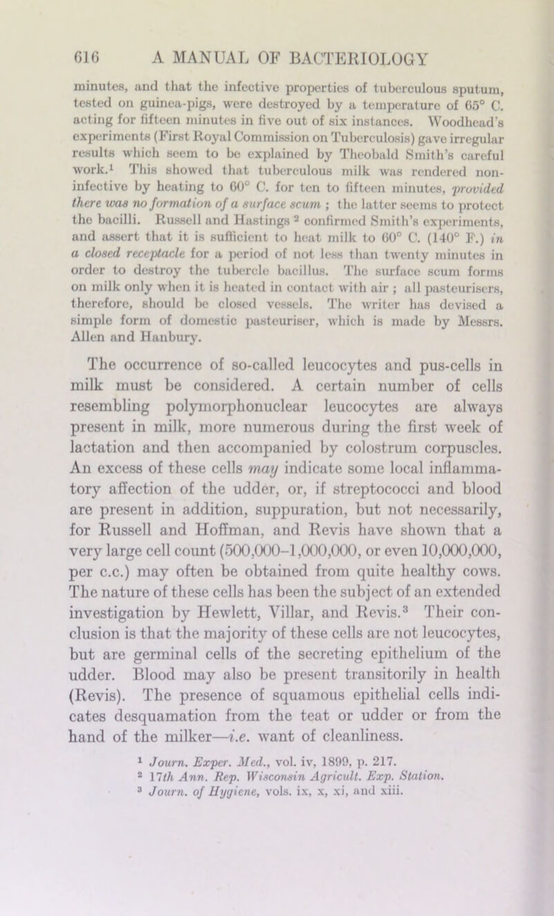 minutes, and that the infective properties of tuberculous sputum, tested on guinea-pigs, were destroyed by a temperature of 65° C. acting for fifteen minutes in five out of six instances. Woodhead’s experiments (First Royal Commission on Tuberculosis) gave irregular results which seem to be explained by Theobald Smith’s careful work.1 This showed that tuberculous milk was rendered non- infectivo by heating to 00° C. for ten to fifteen minutes, provided there teas no formation of a surface scum ; the latter seems to protect the bacilli. Russell and Hastings 2 confirmed Smith’s experiments, and assert that it is sufficient to heat milk to (i0° C. (140° F.) in a closed receptacle for a period of not less than twenty minutes in order to destroy the tubercle bacillus. The surface scum forms on milk only when it is heated in contact with air ; all pasteurisers, therefore, should be closetl vessels. The writer has devised a simple form of domestic pasteuriser, which is made by Messrs. Allen and Hanbury. The occurrence of so-called leucocytes and pus-cells in milk must be considered. A certain number of cells resembling polymorphonuclear leucocytes are always present in milk, more numerous during the first week of lactation and then accompanied by colostrum corpuscles. An excess of these cells may indicate some local inflamma- tory affection of the udder, or, if streptococci and blood are present in addition, suppuration, but not necessarily, for Russell and Hoffman, and Revis have shown that a very large cell count (500,000-1,000,000, or even 10,000,000, per c.c.) may often be obtained from quite healthy cows. The nature of these cells has been the subject of an extended investigation by Hewlett, Villar, and Revis.3 Their con- clusion is that the majority of these cells are not leucocytes, but are germinal cells of the secreting epithelium of the udder. Blood may also be present transitorily in health (Revis). The presence of squamous epithelial cells indi- cates desquamation from the teat or udder or from the hand of the milker—i.e. want of cleanliness. 1 Journ. Exper. Med., vol. iv, 1899, p. 217. 2 17th Ann. Rep. Wisconsin Agricult. Exp. Station. 3 Journ. of Hygiene, vols. ix, x, xi, and xiii.