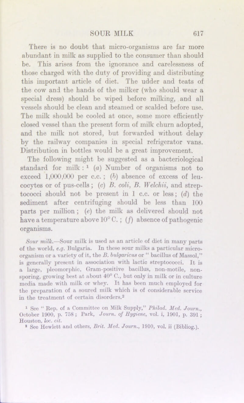 There is no doubt that micro-organisms are far more abundant in milk as supplied to the consumer than should be. This arises from the ignorance and carelessness of those charged with the duty of providing and distributing this important article of diet. The udder and teats of the cow and the hands of the milker (who should wear a special dress) should be wiped before milking, and all vessels should be clean and steamed or scalded before use. The milk should be cooled at once, some more efficiently closed vessel than the present form of milk churn adopted, and the milk not stored, but forwarded without delay by the railway companies in special refrigerator vans. Distribution in bottles would be a great improvement. The following might be suggested as a bacteriological standard for milk : 1 (a) Number of organisms not to exceed 1,000,000 per c.c.; (h) absence of excess of leu- cocytes or of pus-cells ; (c) B. coli, B. Welch ii, and strep- tococci should not be present in 1 c.c. or less; (d) the sediment after centrifuging should be less than 100 parts per million ; (e) the milk as delivered should not have a temperature above 10° C.; (/) absence of pathogenic organisms. Sour milk.—Sour milk is used as an article of diet in many parts of the world, e.g. Bulgaria. In these sour milks a particular micro- organism or a variety of it, the B. bulgaricua or “ bacillus of Massol,” is generally present in association with lactic streptococci. It is a large, pleomorphic, Gram-positive bacillus, non-motile, non- sporing. growing best at about 40° C., but only in milk or in culture media made with milk or whey. It has been much employed for the preparation of a soured milk which is of considerable service in the treatment of certain disorders.2 1 Seo “ Rep. of a Committee on Milk Supply,” Philad. Med. Journ., October 1900, p. 758 ; Park, Journ. of Hygiene, vol. i, 1901, p. 391 ; Houston, loc. cit. 1 Sec Hewlett and others, Brit. Med. Journ., 1910, voL ii (Bibliog.).