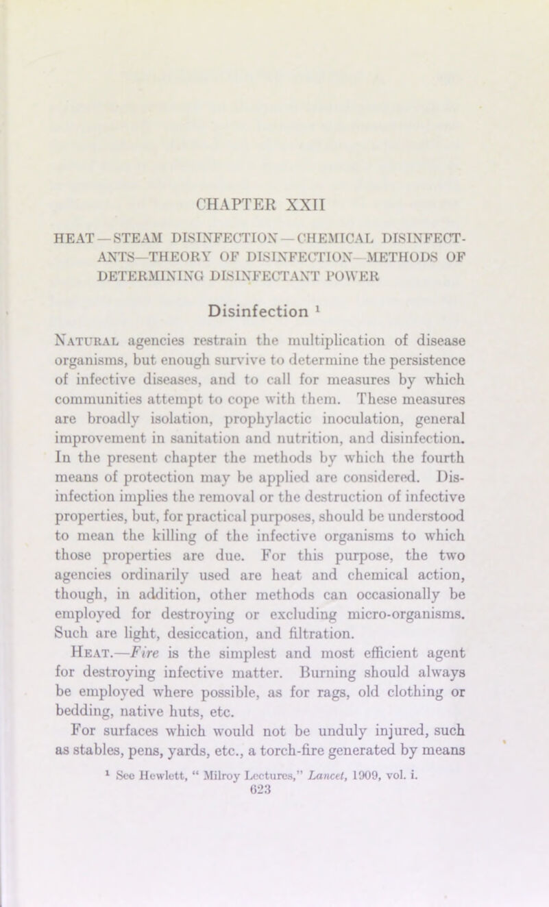 CHAPTER XXII HEAT —STEAM DISINFECTION —CHEMICAL DISINFECT- ANTS—THEORY OF DISINFECTION- METHODS OF DETERMINING DISINFECTANT POWER Disinfection 1 Natural agencies restrain the multiplication of disease organisms, but enough survive to determine the persistence of infective diseases, and to call for measures by which communities attempt to cope with them. These measures are broadly isolation, prophylactic inoculation, general improvement in sanitation and nutrition, and disinfection. In the present chapter the methods by which the fourth means of protection may be applied are considered. Dis- infection implies the removal or the destruction of infective properties, but, for practical purposes, should be understood to mean the killing of the infective organisms to which those properties are due. For this purpose, the two agencies ordinarily used are heat and chemical action, though, in addition, other methods can occasionally be employed for destroying or excluding micro-organisms. Such are light, desiccation, and filtration. Heat.—Fire is the simplest and most efficient agent for destroying infective matter. Burning should always be employed where possible, as for rags, old clothing or bedding, native huts, etc. For surfaces which would not be unduly injured, such as stables, pens, yards, etc., a torch-fire generated by means 1 See Hewlett, “ Milroy Lectures,” Lancet, 1909, vol. i.
