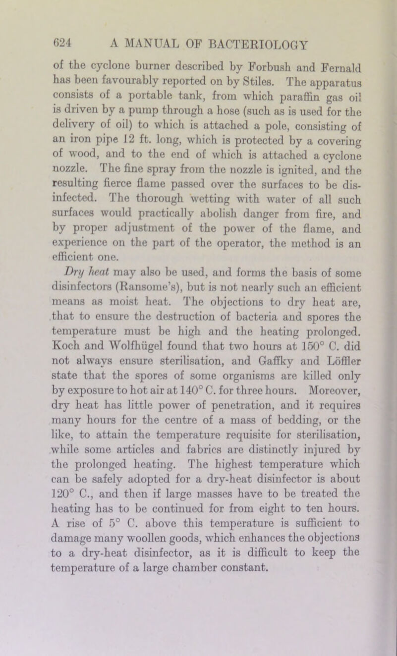 of the cyclone burner described by Forbush and Fernald has been favourably reported on by Stiles. The apparatus consists of a portable tank, from which paraffin gas oil is driven by a pump through a hose (such as is used for the delivery of oil) to which is attached a pole, consisting of an iron pipe 12 ft. long, which is protected by a covering of wood, and to the end of which is attached a cyclone nozzle. The fine spray from the nozzle is ignited, and the resulting fierce flame passed over the surfaces to be dis- infected. The thorough wetting with water of all such surfaces would practically abolish danger from fire, and by proper adjustment of the power of the flame, and experience on the part of the operator, the method is an efficient one. Dry heat may also be used, and forms the basis of some disinfectors (Ransorae’s), but is not nearly such an efficient means as moist heat. The objections to dry heat are, that to ensure the destruction of bacteria and spores the temperature must be high and the heating prolonged. Koch and Wolfhiigel found that two hours at 150° C. did not always ensure sterilisation, and GafTky and Loffler state that the spores of some organisms are killed only by exposure to hot air at 140° C. for three hours. Moreover, dry heat has little power of penetration, and it requires many hours for the centre of a mass of bedding, or the like, to attain the temperature requisite for sterilisation, while some articles and fabrics are distinctly injured by the prolonged heating. The highest temperature which can be safely adopted for a dry-heat disinfector is about 120° C., and then if large masses have to be treated the heating has to be continued for from eight to ten hours. A rise of 5° C. above this temperature is sufficient to damage many woollen goods, which enhances the objections to a dry-heat disinfector, as it is difficult to keep the temperature of a large chamber constant.