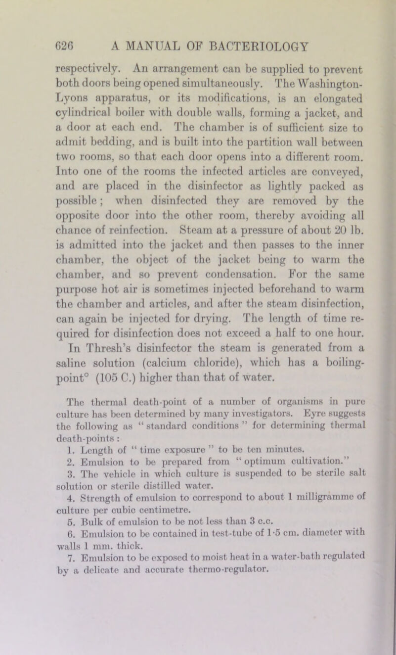 respectively. An arrangement can be supplied to prevent both doors being opened simultaneously. The Washington- Lyons apparatus, or its modifications, is an elongated cylindrical boiler with double walls, forming a jacket, and a door at each end. The chamber is of sufficient size to admit bedding, and is built into the partition wall between two rooms, so that each door opens into a different room. Into one of the rooms the infected articles are conveyed, and are placed in the disinfector as lightly packed as possible; when disinfected they are removed by the opposite door into the other room, thereby avoiding all chance of reinfection. Steam at a pressure of about 20 lb. is admitted into the jacket and then passes to the inner chamber, the object of the jacket being to warm the chamber, and so prevent condensation. For the same purpose hot air is sometimes injected beforehand to warm the chamber and articles, and after the steam disinfection, can again be injected for drying. The length of time re- quired for disinfection does not exceed a half to one hour. In Thresh’s disinfector the steam is generated from a saline solution (calcium chloride), which has a boiling- point0 (105 C.) higher than that of water. The thermal death-point of a number of organisms in pure culture has been determined by many investigators. Eyre suggests the following as “standard conditions” for determining thermal death-points : 1. Length of “time exposure” to be ten minutes. 2. Emulsion to be prepared from “ optimum cultivation.” 3. The vehicle in which culture is suspended to be sterile salt solution or sterile distilled water. 4. Strength of emulsion to correspond to about 1 milligramme of culture per cubic centimetre. 5. Bulk of emulsion to be not less than 3 c.c. 6. Emulsion to be contained in test-tube of 1*5 cm. diameter with walls 1 mm. thick. 7. Emulsion to be exposed to moist heat in a water-bath regulated by a delicate and accurate thermo-regulator.