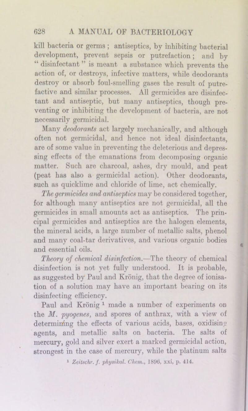 kill bacteria or germs ; antiseptics, by inhibiting bacterial development, prevent sepsis or putrefaction; and by “ disinfectant ” is meant a substance which prevents the action of, or destroys, infective matters, while deodorants destroy or absorb foul-smelling gases the result of putre- factive and similar processes. All germicides are disinfec- tant and antiseptic, but many antiseptics, though pre- venting or inhibiting the development of bacteria, are not necessarily germicidal. Many deodorants act largely mechanically, and although often not germicidal, and hence not ideal disinfectants, are of some value in preventing the deleterious and depres- sing effects of the emanations from decomposing organic matter. Such arc charcoal, ashes, dry mould, and peat (peat has also a germicidal action). Other deodorants, such as quicklime and chloride of lime, act chemically. The germicides and antiseptics may be considered together, for although many antiseptics are not germicidal, all the germicides in small amounts act as antiseptics. The prin- cipal germicides and antiseptics are the halogen elements, the mineral acids, a large number of metallic salts, phenol and many coal-tar derivatives, and various organic bodies and essential oils. Theory of chemical disinfection.—The theory of chemical disinfection is not yet fully understood. It is probable, as suggested by Paul and Kronig, that the degree of ionisa- tion of a solution may have an important bearing on its disinfecting efficiency. Paul and Kronig 1 made a number of experiments on the M. pyogenes, and spores of anthrax, with a view of determining the effects of various acids, bases, oxidising agents, and metallic salts on bacteria. The salts of mercury, gold and silver exert a marked germicidal action, strongest in the case of mercury, while the platinum salts 1 Zeitschr. f. physikul. Chem., 1890, xxi, p. 414.