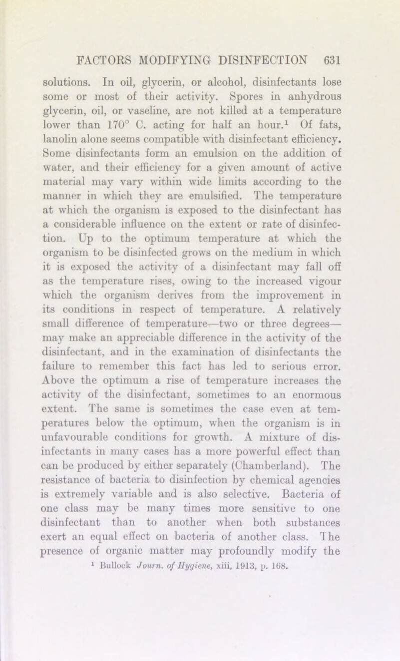 solutions. In oil, glycerin, or alcohol, disinfectants lose some or most of their activity. Spores in anhydrous glycerin, oil, or vaseline, are not killed at a temperature lower than 170° C. acting for half an hour.1 Of fats, lanolin alone seems compatible with disinfectant efficiency. Some disinfectants form an emulsion on the addition of water, and their efficiency for a given amount of active material may vary within wide limits according to the manner in which they are emulsified. The temperature at which the organism is exposed to the disinfectant has a considerable influence on the extent or rate of disinfec- tion. Up to the optimum temperature at which the organism to be disinfected grows on the medium in which it is exposed the activity of a disinfectant may fall off as the temperature rises, owing to the increased vigour which the organism derives from the improvement in its conditions in respect of temperature. A relatively small difference of temperature—two or three degrees— may make an appreciable difference in the activity of the disinfectant, and in the examination of disinfectants the failure to remember this fact has led to serious error. Above the optimum a rise of temperature increases the activity of the disinfectant, sometimes to an enormous extent. The same is sometimes the case even at tem- peratures below the optimum, when the organism is in unfavourable conditions for growth. A mixture of dis- infectants in many cases has a more powerful effect than can be produced by either separately (Chamberland). The resistance of bacteria to disinfection by chemical agencies is extremely variable and is also selective. Bacteria of one class may be many times more sensitive to one disinfectant than to another when both substances exert an equal effect on bacteria of another class. The presence of organic matter may profoundly modify the 1 Bullock Journ. of Hygiene, xiii, 1913, p. 108.
