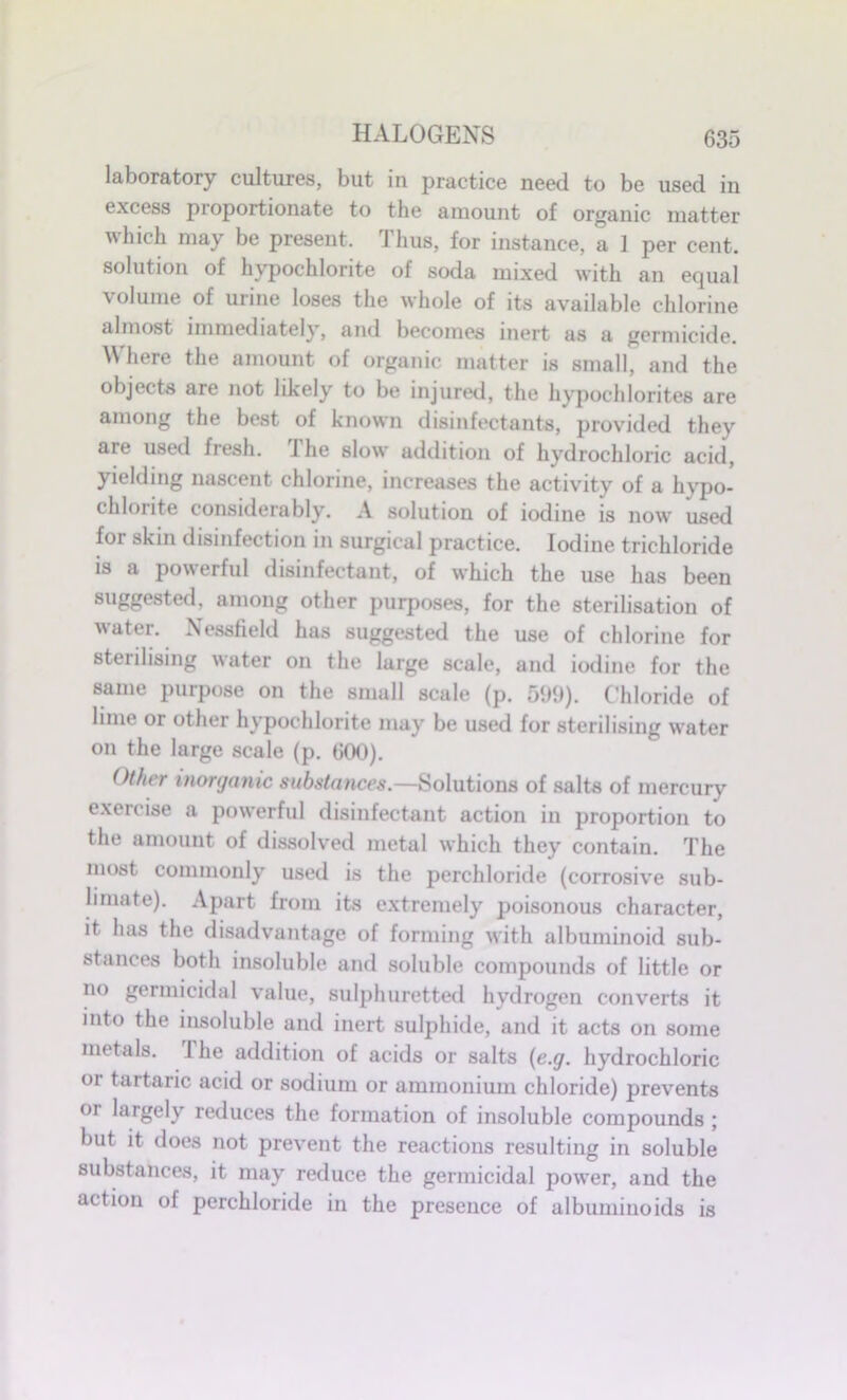 laboratory cultures, but in practice need to be used in excess proportionate to the amount of organic matter which may be present. Thus, for instance, a ] per cent, solution of hypochlorite of soda mixed with an equal volume of urine loses the whole of its available chlorine almost immediately, and becomes inert as a germicide. Where the amount of organic matter is small, and the objects are not likely to be injured, the hypochlorites are among the best of known disinfectants, provided they are used fresh. The slow addition of hydrochloric acid, yielding nascent chlorine, increases the activity of a hypo- chlorite considerably. A solution of iodine is now used for skin disinfection in surgical practice. Iodine trichloride is a powerful disinfectant, of which the use has been suggested, among other purposes, for the sterilisation of water. Nessfield has suggested the use of chlorine for sterilising water on the large scale, and iodine for the same purpose on the small scale (p. 599). Chloride of lime or other hypochlorite may be used for sterilising water on the large scale (p. 600). Other inorganic substances.—Solutions of salts of mercury exercise a powerful disinfectant action in proportion to the amount of dissolved metal which they contain. The most commonly used is the perchloride (corrosive sub- limate). Apart from its extremely poisonous character, it has the disadvantage of forming with albuminoid sub- stances both insoluble and soluble compounds of little or no germicidal value, sulphuretted hydrogen converts it into the insoluble and inert sulphide, and it acts on some metals. I he addition of acids or salts (e.g. hydrochloric oi tartaric acid or sodium or ammonium chloride) prevents °i largely reduces the formation of insoluble compounds ; but it does not prevent the reactions resulting in soluble substances, it may reduce the germicidal power, and the action of perchloride in the presence of albuminoids is