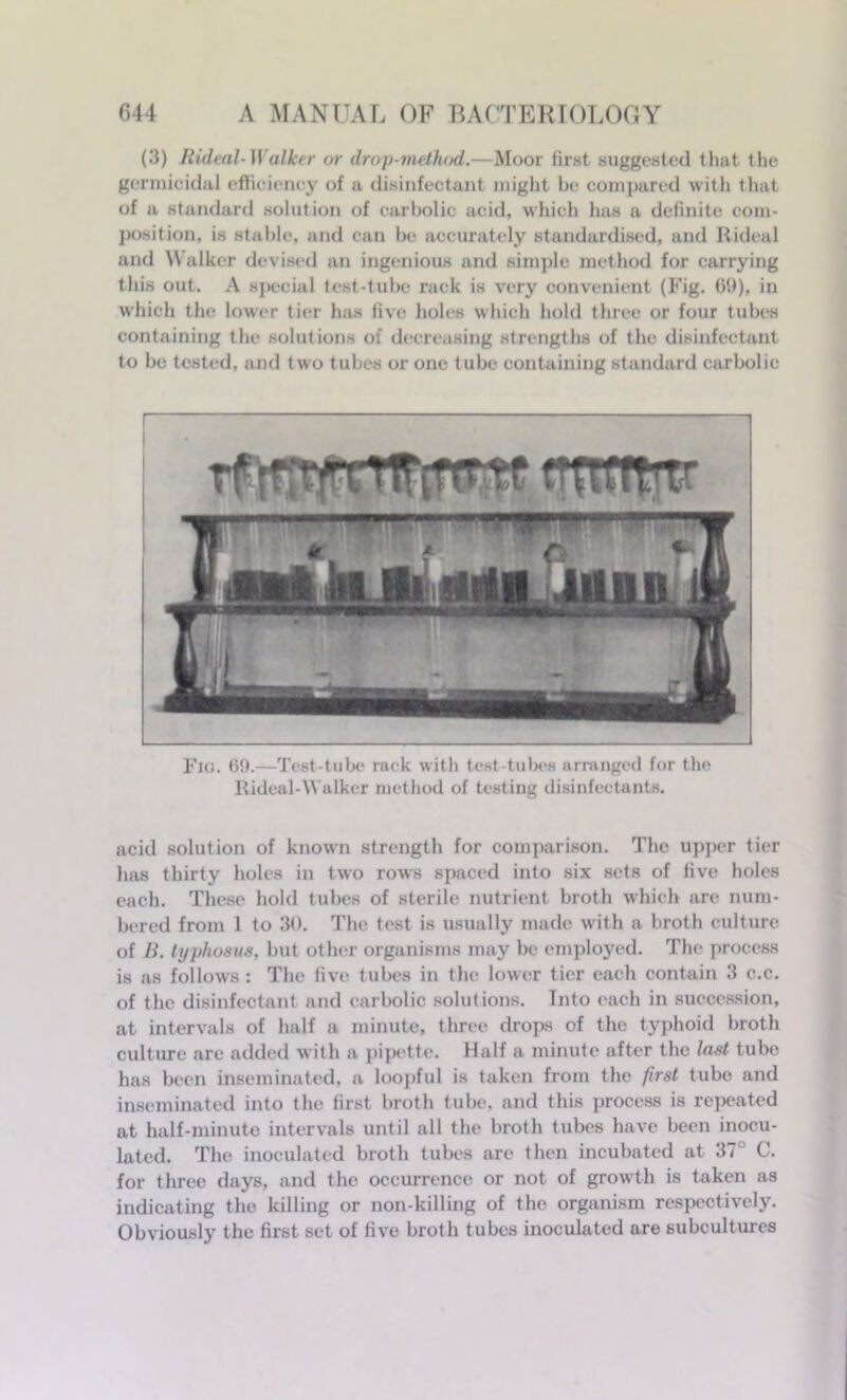 (3) Rideal-Walker or drop-method.—Moor first suggested that the germicidal efficiency of a disinfectant might be compared with that of a standard solution of carbolic acid, which has a definite com- position, is stable, and can be accurately standardised, and Rideal and Walker devised an ingenious and simple method for carrying this out. A special test-tube rack is very convenient (Fig. 69), in which the lower tier has five holes which hold three or four tubes containing the solutions of decreasing strengths of the disinfectant to be tested, and two tubes or one tube containing standard carbolic Fia. 69.—Test-tube rack with test-tubes arranged for the Rideal-Walker method of testing disinfectants. acid solution of known strength for comparison. The upper tier has thirty holes in two rows spaced into six sets of five holes each. These hold tubes of sterile nutrient broth which are num- bered from 1 to 30. The test is usually made with a broth culture of B. typhosus, but other organisms may be employed. The process is as follows: The five tubes in the lower tier each contain 3 c.c. of the disinfectant and carbolic solutions. Into each in succession, at intervals of half a minute, three drops of the typhoid broth culture are added with a pipette. Half a minute after the lost tube has been inseminated, a loopful is taken from the first tube and inseminated into the first broth tube, and this process is repeated at half-minute intervals until all the broth tubes have been inocu- lated. The inoculated broth tubes are then incubated at 37° C. for three days, and the occurrence or not of growth is taken as indicating the killing or non-killing of the organism respectively. Obviously the first set of five broth tubes inoculated are subcultures