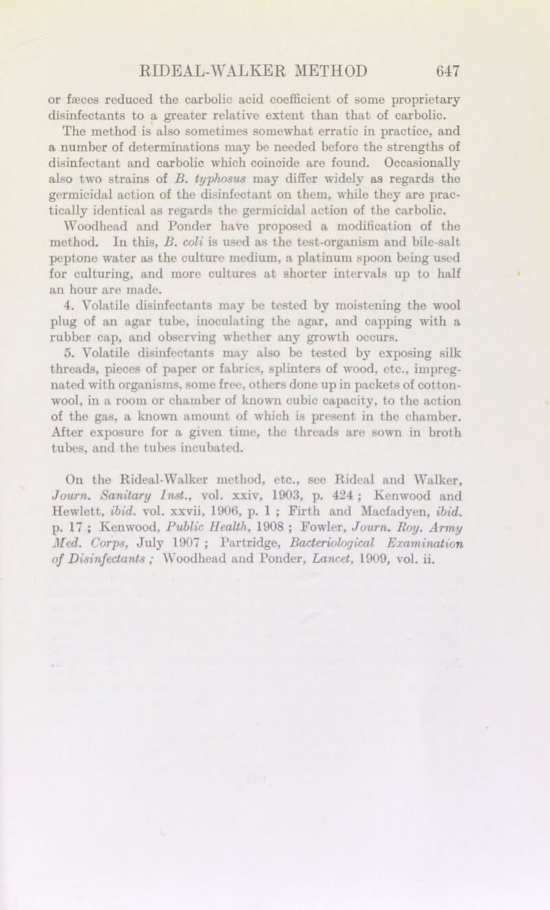 or faeces reduced the carbolic acid coefficient of some proprietary disinfectants to a greater relative extent than that of carbolic. The method is also sometimes somewhat erratic in practice, and a number of determinations may be needed before the strengths of disinfectant and carbolic which coincide are found. Occasionally also two strains of B. typhosus may differ widely as regards the germicidal action of the disinfectant on them, while they are prac- tically identical as regards the germicidal action of the carbolic. Woodhead and Ponder have proposed a modification of the method. In this, B. coli is used as the test-organism and bile-salt peptone water as the culture medium, a platinum spoon being used for culturing, and more cultures at shorter intervals up to half an hour are made. 4. Volatile disinfectants may be tested by moistening the wool plug of an agar tube, inoculating the agar, and capping with a rubber cap, and observing whether any growth occurs. 5. Volatile disinfectants may also be tested by exposing silk threads, pieces of paper or fabrics, splinters of wood, etc., impreg- nated with organisms, some free, others done up in packets of cotton- wool, in a room or chamber of known cubic capacity, to the action of the gas, a known amount of which is present in the chamber. After exposure for a given time, the threads are sown in broth tubes, and the tubes incubated. On the Rideal-Walker method, etc., see Rideal and Walker, Journ. Sanitary Inst., vol. xxiv, 1903, p. 424 ; Kenwood and Hewlett, ibid. vol. xxvii, 1906, p. 1 ; Firth and Macfadyen, ibid. p. 17 ; Kenwood, Public Health, 1908 ; Fowler, Journ. Roy. Army Med. Corps, July 1907 ; Partridge, Bacteriological Examination of Disinfectants ; Woodhead and Ponder, Lancet, 1909, vol. ii.
