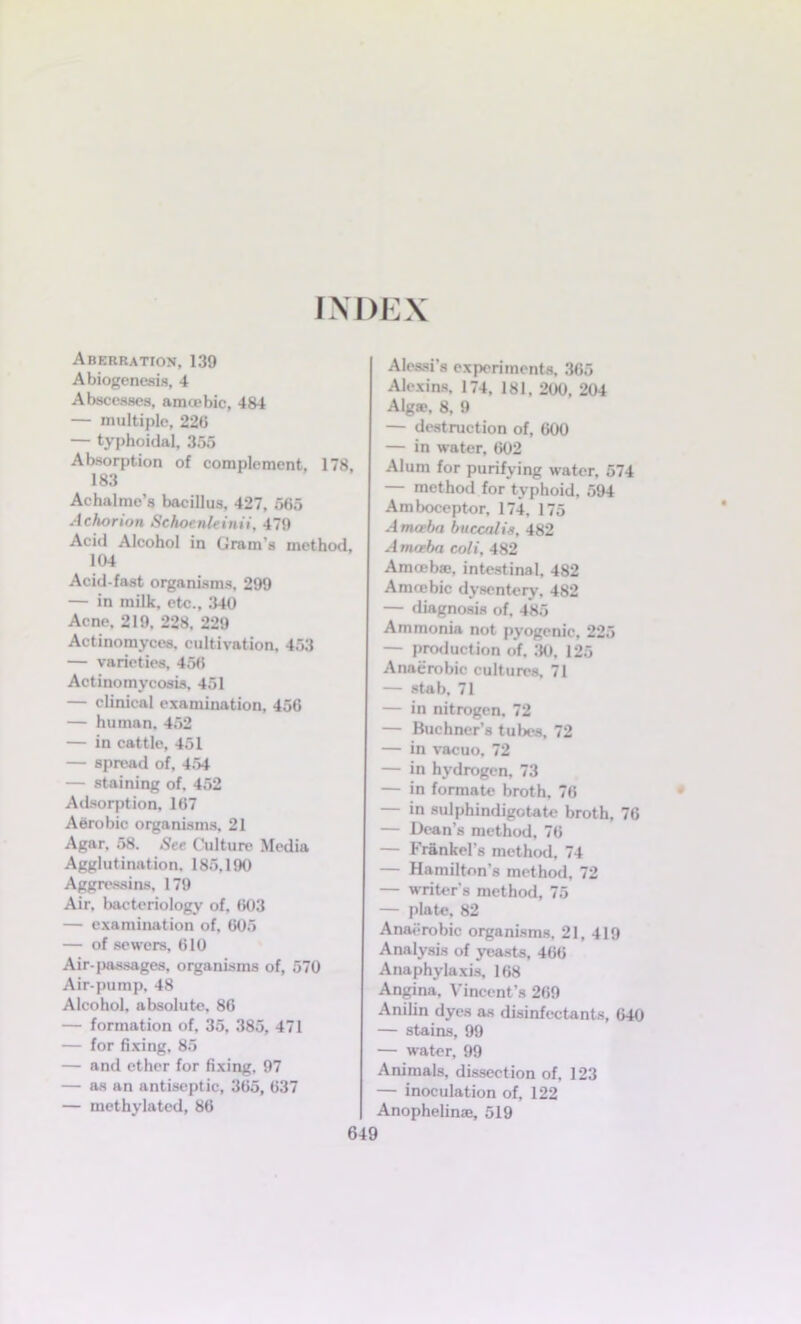 INDEX Aberration, 139 A biogenesis, 4 Abscesses, amoebic, 484 — multiple, 220 — typhoidal, 355 Absorption of complement, 178, 183 Achalme's bacillus, 427, 565 Achorion Schoenleinii. 479 Acid Alcohol in Gram’s method, 104 Acid-fast organisms, 299 — in milk, etc., 340 Acne, 219, 228, 229 Actinomyces, cultivation, 453 — varieties, 456 Actinomycosis, 451 — clinical examination, 456 — human. 452 — in cattle, 451 — spread of, 454 — staining of, 452 Adsorption, 167 Aerobic organisms, 21 Agar, 58. See Culture Media Agglutination. 185,190 Aggressins, 179 Air. bacteriology of, 603 — examination of, 605 — of sewers, 610 Air-passages, organisms of, 570 Air-pump, 48 Alcohol, absolute, 86 — formation of, 35, 385, 471 — for fixing, 85 — and ether for fixing. 97 — as an antiseptic, 365, 637 — methylated, 86 Alessi’s experiments, 365 Alexins, 174, 181, 200, 204 Algae, 8, 9 — destruction of, 600 — in water, 602 Alum for purifying water, 574 — method for typhoid, 594 Amboceptor, 174, 175 Amcebn buccnlis, 482 Amoeba coli, 482 Amoebae, intestinal, 482 Amcebic dysentery, 482 — diagnosis of, 485 Ammonia not pyogenic, 225 — production of, 30, 125 Anaerobic cultures, 71 — stab, 71 — in nitrogen, 72 — Buchner’s tubes, 72 — in vacuo, 72 — in hydrogen, 73 — in formate broth, 76 — in sulphindigotate broth, 76 — Dean’s method, 76 — Frankel’s method, 74 — Hamilton’s method, 72 — writer’s method, 75 — plate, 82 Anaerobic organisms, 21, 419 Analysis of yeasts, 466 Anaphylaxis, 168 Angina, Vincent’s 269 Anilin dyes as disinfectants, 640 — stains, 99 — water, 99 Animals, dissection of, 123 — inoculation of, 122 Anophelinaj, 519