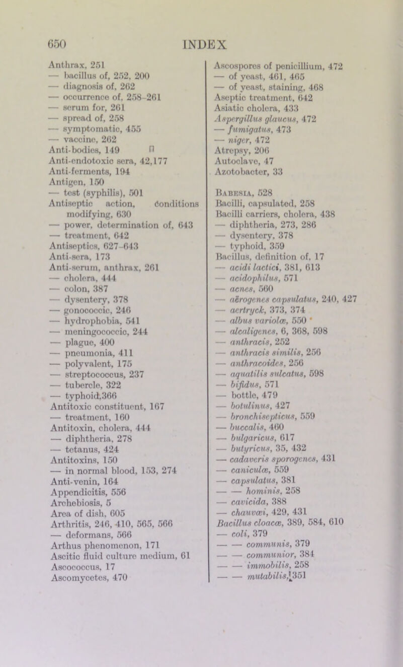 Anthrax, 251 — bacillus of, 252, 200 — diagnosis of, 202 — occurrence of, 258-201 — scrum for, 201 — spread of, 258 — symptomatic, 455 — vaccine, 202 Anti-bodies, 149 H Anti-endotoxio sera, 42,177 Anti-ferments, 194 Antigen, 150 — test (syphilis), 501 Antiseptic action, Conditions modifying, 630 — power, determination of, 043 — treatment, 042 Antiseptics, 627-643 Anti-sera, 173 Anti-serum, anthrax, 201 — cholera, 444 — colon, 387 — dysentery, 378 — gonococcic, 240 — hydrophobia, 541 — meningococcio, 244 — plague, 400 — pneumonia, 411 — polyvalent, 175 — streptococcus, 237 — tubercle, 322 — typhoid.360 Antitoxic constituent, 107 — treatment, 160 Antitoxin, cholera, 444 — diphtheria. 278 — tetanus, 424 Antitoxins. 150 — in normal blood, 153, 274 Anti-venin, 164 Appendicitis, 556 Archebiosis, 5 Area of dish, 605 Arthritis, 246, 410, 565, 566 — deformans, 566 Arthus phenomenon, 171 Ascitic fluid culture medium, 61 Ascococcus, 17 Ascomycetes, 470 Ascospores of penicillium, 472 — of yeast, 461, 465 — of yeast, staining, 468 Aseptic treatment, 042 Asiatic cholera, 433 Aspergillus glaucus, 472 — fumigatus, 473 — niger, 472 Atrepsy, 206 Autoclave, 47 Azotobacter, 33 Babesia, 528 Bacilli, capsulated, 258 Bacilli carriers, cholera, 438 — diphtheria, 273, 286 — dysentery. 378 — typhoid, 359 Bacillus, definition of, 17 — aeidi lactici, 381, 613 — acidophilus, 571 — acncs, 560 — a&roge.nes capsulatus, 240, 427 — acrtryck, 373, 374 — albus variolce, 550 * — alealigenes, 6, 368, 598 — anthracis, 252 — anthracis similis, 250 — anlhracoides, 256 — aquatilis sulcatus, 598 — bifidus, 571 — bottle, 479 — botulinus, 427 — bronchisepticns, 559 — buccalis, 460 — bulgaricus, 617 — butyricus, 35, 432 — cadavcris sporogcncs, 431 — caniculce, 559 — capsulatus, 381 ho minis, 258 — cavicida, 388 — chauvcci, 429, 431 Bacillus cloaccc, 389, 584, 610 — coli, 379 communis, 379 — — communior, 384 immobilis, 258 mutabilis,\351