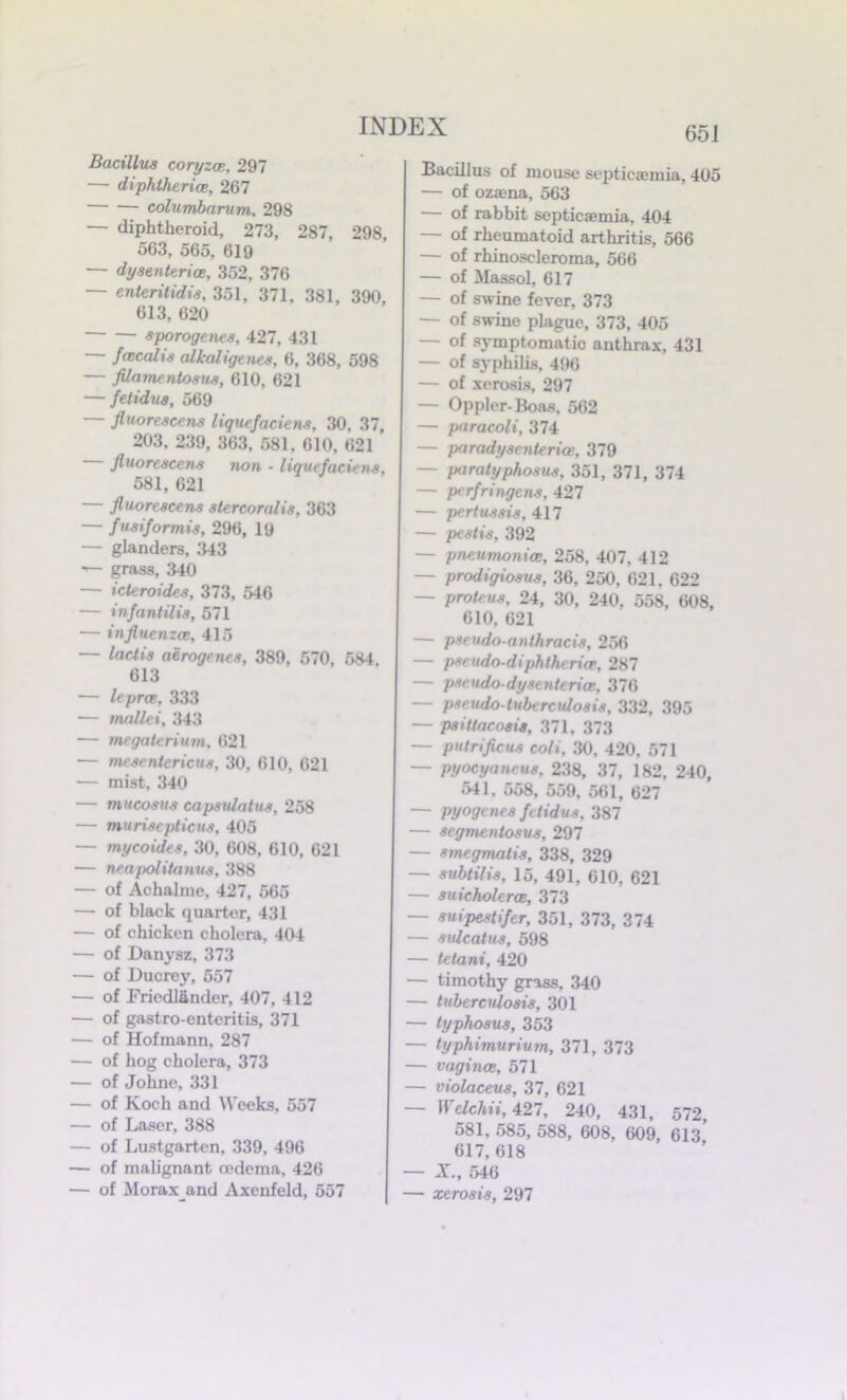 Bacillus coryza, 297 — diphtheria, 267 columbarum, 298 — diphtheroid, 273, 287 298 563, 565, 619 — dysenteries, 352, 376 — enteritidis, 351, 371, 381, 390, 613, 620 sporogenes, 427, 431 — fcecalis alkaligenes, 6, 368, 598 — filamentosus, 610, 621 — felidus, 569 — fluorescens liqucfaciens, 30, 37, 203. 239, 363, 581. 610, 621 fluorescens non - liquefacitns, 581, 621 — fluorescens stercoralis, 363 — fusiformis, 296, 19 — glanders, 343 — grass, 340 — icteroides, 373, 546 — infantilis, 571 — influenza, 415 — lactis aerogenes, 389, 570, 584, 613 — lepra, 333 — mallei, 343 — megaterium, 621 — mesentericus, 30, 610, 621 — mist, 340 — mucosus capsidaius, 258 — murisepticus, 405 — mycoides, 30, 608, 610, 621 — neapolitanus, 388 — of Achalme, 427, 565 — of black quarter, 431 — of chicken cholera, 404 — of Danysz, 373 — of Ducrey, 557 — of Fried!tinder, 407, 412 — of gastro-enteritis, 371 — of Hofmann, 287 — of hog cholera, 373 — of Johne, 331 — of Koch and Weeks, 557 — of Laser, 388 — of Lustgarten, 339, 496 — of malignant cedema, 426 — of Moraxand Axenfeld, 557 651 Bacillus of mouse septicaemia, 405 — of ozaona, 563 — of rabbit septicaemia, 404 — of rheumatoid arthritis, 566 — of rhinoscleroma, 566 — of Maasol, 617 — of swine fever, 373 — of swine plague, 373, 405 — of symptomatic anthrax, 431 — of syphilis, 496 — of xerosis, 297 — Opplcr-Boas, 562 — paracoli, 374 — paradysenteria, 379 — paratyphosus, 351, 371, 374 — perfringens, 427 — pertussis, 417 — pestis, 392 — pneumonia, 258, 407, 412 — prodigiosus, 36, 250, 621. 622 — proteus, 24, 30, 240, 558, 608, 610, 621 — psendo-anthracis, 256 — pseudo-diphtheria, 287 — pseudo-dysenteria, 376 — pseudo-tuberculosis, 332, 395 — psittacosis, 371. 373 — putrificus coli, 30, 420, 571 — pyocyanrus, 238, 37, 182, 240, 541, 558, 559, 561, 627 — pyogenes fetidus, 387 — segmentosus, 297 — smegmatis, 338, 329 — subtilis, 15, 491, 610, 621 — suicholera, 373 — suipestifer, 351, 373, 374 — sulcatus, 598 — tetani, 420 — timothy grass, 340 — tuberculosis, 301 — typhosus, 353 — typhimurium, 371, 373 — vagina, 571 — violaceus, 37, 621 — Welchii, 427, 240, 431, 572, 581, 585, 588, 608, 609, 613 617, 618 — X, 546 — xerosis, 297