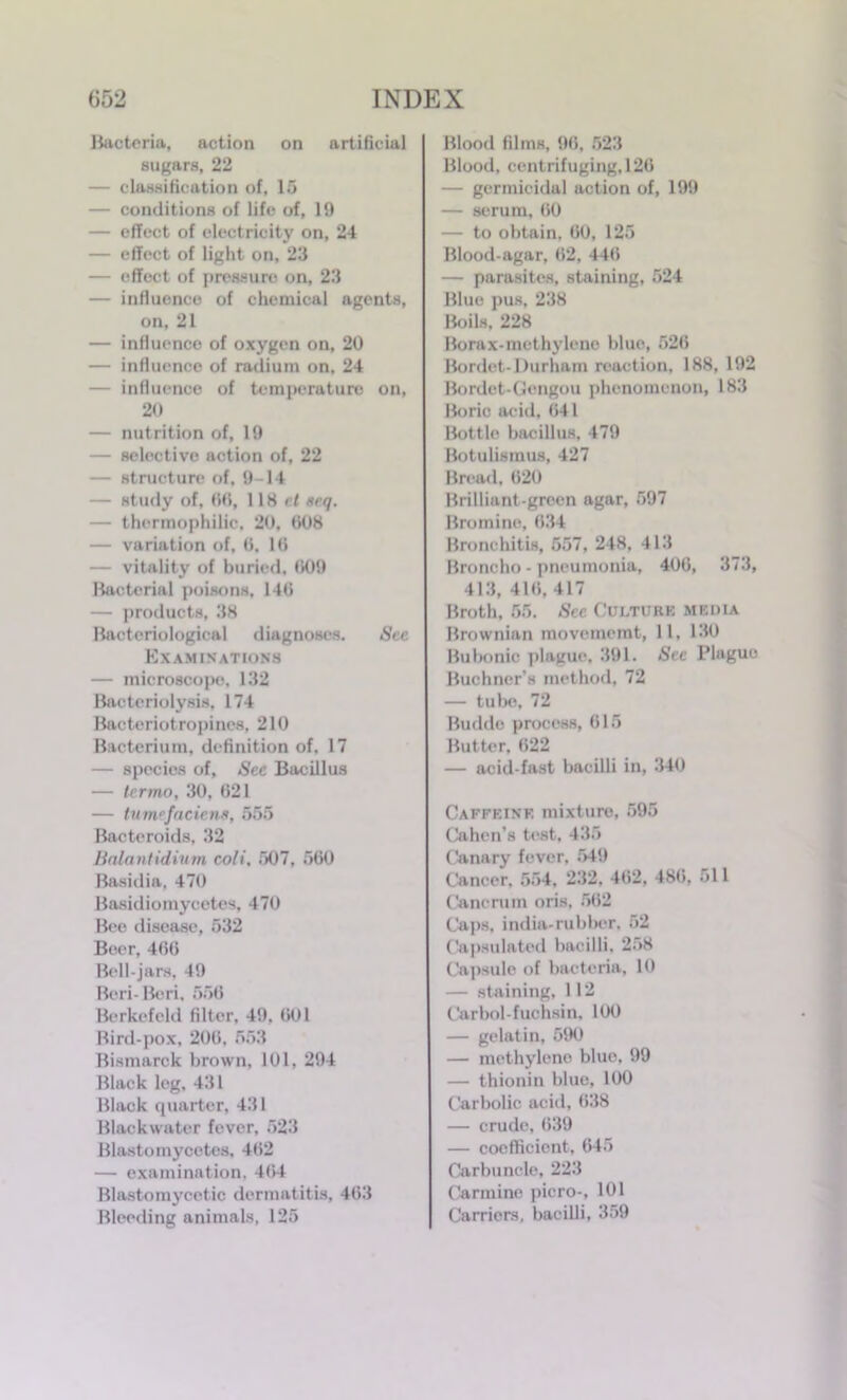 Bacteria, action on artificial sugars, 22 — classification of, 15 — conditions of life of, 19 — effect of electricity on, 24 — effect of light on, 23 — effect of pressure on, 23 — influence of chemical agents, on, 21 — influence of oxygen on, 20 — influence of radium on, 24 — influence of temperature on, 20 — nutrition of, 19 — selective action of, 22 — structure of, 9-14 — study of, 60, 118 ct aeq. — thermophilic. 20, 008 — variation of, 0. 10 — vitality of buried, 009 Bacterial poisons, 140 — products, 38 Bacteriological diagnoses. Sec Examinations — microscope, 132 Bacteriolysis, 174 Bacteriotropines, 210 Bacterium, definition of, 17 — species of. See Bacillus — terrno, 30, 021 — tumefaciens, 555 Bacteroids, 32 Balantidium coli, 507, 560 Basidia, 470 Basidiomycetes, 470 Bee disease, 532 Beer, 400 Bell-jars, 49 Beri- Beri, 550 Berkefcld filter, 49, 001 Bird-pox, 200, 553 Bismarck brown, 101, 294 Black leg, 431 Black quarter, 431 Blackwater fever, 523 Blastomycetes, 402 — examination, 404 Blastomycetic dermatitis, 463 Bleeding animals, 125 Blood films, 96, 523 Blood, centrifuging, 120 — germicidal action of, 199 — serum, 00 — to obtain. 00, 125 Blood-agar, 02, 440 — parasites, staining, 524 Blue pus, 238 Boils. 228 Borax-methylene blue, 520 Bordet-Durham reaction, 188, 192 Bordet-Gengou phenomenon, 183 Boric acid. 041 Bottle bacillus, 479 Botulismus, 427 Bread, 020 Brilliant-green agar, 597 Bromine, 034 Bronchitis, 557, 248, 413 Broncho - pneumonia, 406, 373, 413, 410, 417 Broth, 55. See Culture media Brownian movemcmt, 11, 130 Bubonic plague, 391. See Plague Buchner’s method, 72 — tube, 72 Budde process, 615 Butter. 622 — acid-fast bacilli in, 340 Caffeine mixture, 595 Cahen’s test, 435 Canary fever, 549 Cancer. 554, 232, 402, 480, 511 Cancrum oris, 502 Caps, india-rubber. 52 Capsulated bacilli, 258 Capsule of bacteria, 10 — staining, 112 Carbol-fuchsin, 100 — gelatin, 590 — methylene blue, 99 — thionin blue, 100 Carbolic acid, 038 — crude, 039 — coefficient, 645 Carbuncle, 223 Carmine picro-, 101 Carriers, bacilli, 359