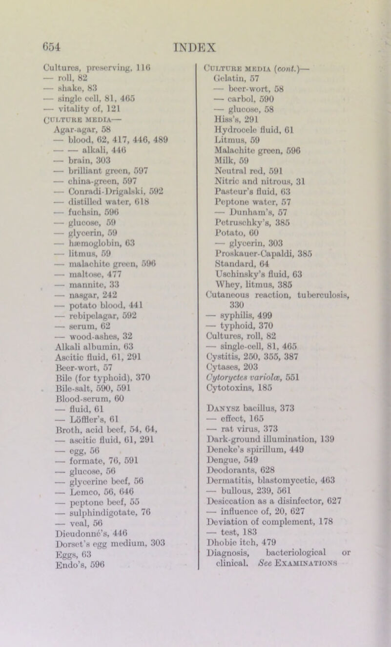 Cultures, preserving, 11(5 — roll, 82 — shake, 83 — single cell, 81. 465 — vitality of, 121 (JUf/TURE MEDIA Agar-agar, 58 — blood. 62, 417, 446, 489 alkali, 446 — brain, 303 — brilliant green, 597 — china-green, 597 — Conradi-Drigalski, 592 — distilled water, 618 — fuehsin, 596 — glucose, 59 — glycerin, 59 — lurmoglobin, 63 — litmus, 59 — malachite green, 596 — maltose, 477 — nmnnite, 33 — nasgar, 242 — potato blood, 441 — rebipelagar, 592 — serum, 62 — wood-ashes, 32 Alkali albumin. 63 Ascitic fluid, 61, 291 Beer-wort, 57 Bile (for typhoid). 370 Bile-salt, 590, 591 Blood-serum, 60 — fluid, 61 — Loflier’s. 61 Broth, acid beef, 54, 64, — ascitic fluid, 61, 291 — egg, 56 — formate, 76, 591 — glucose, 56 — glycerine beef, 56 — Lemco, 56, 646 — peptone beef, 55 — sulphindigotate, 76 — veal, 56 Dieudonne’s, 446 Dorset’s egg medium, 303 Eggs, 63 Endo’s, 596 Culture media (coal.)— Gelatin, 57 — beer-wort, 58 — carbol, 590 — glucose, 58 Hiss’s, 291 Hydrocele fluid, 61 Litmus, 59 Malachite green, 596 Milk, 59 Neutral red, 591 Nitric and nitrous, 31 Pasteur’s fluid, 63 Peptone water, 57 — Dunham’s, 57 Petruschky’s, 385 Potato, 60 — glycerin, 303 Proskauer-Capaldi, 385 Standard, 64 Uschinsky’s fluid, 63 Whey, litmus, 385 Cutaneous reaction, tuberculosis, 330 — syphilis, 499 — typhoid, 370 Cultures, roll, 82 — single-cell, 81, 465 Cystitis, 250, 355, 387 Cytases, 203 Uyloryctc8 variolce, 551 Cytotoxins, 185 Danysz bacillus, 373 — effect, 165 — rat virus, 373 Dark-ground illumination, 139 Deneke’s spirillum, 449 Dengue, 549 Deodorants, 628 Dermatitis, blastomycetic, 463 — bullous, 239, 561 Desiccation as a disinfector, 627 — influence of, 20, 627 Deviation of complement, 178 — test, 183 Dhobie itch, 479 Diagnosis, bacteriological or clinical. See Examinations