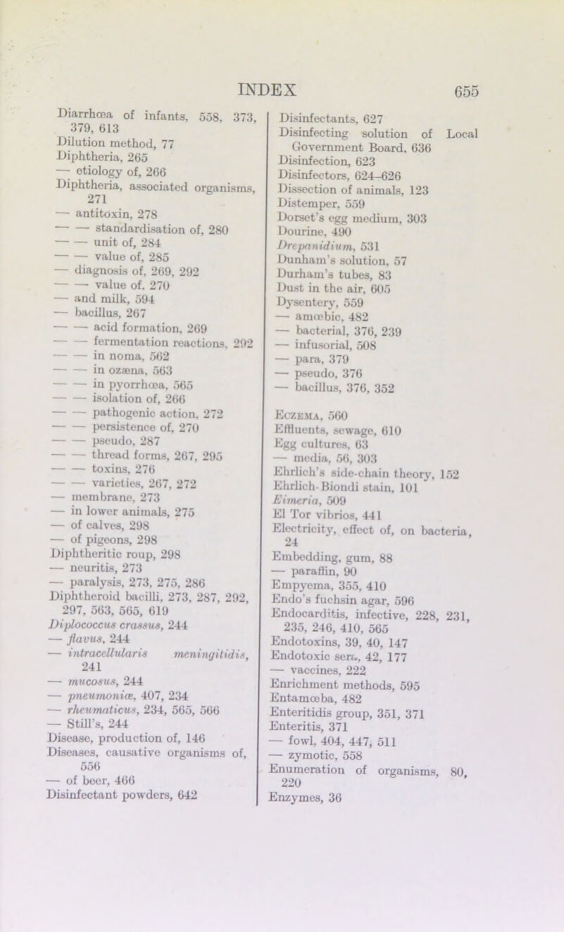 Diarrhoea of infants, 558. 373, 379, 613 Dilution method, 77 Diphtheria, 265 — etiology of, 266 Diphtheria, associated organisms, 271 — antitoxin, 278 standardisation of, 280 unit of, 284 value of, 285 — diagnosis of, 269, 292 value of. 270 — and milk, 594 — bacillus, 267 acid formation, 269 fermentation reactions, 292 in noma, 562 in ozsena, 563 in pyorrhoea, 565 isolation of, 266 pathogenic action. 272 persistence of, 270 pseudo, 287 thread forms, 267, 295 toxins, 276 varieties, 267, 272 — membrane. 273 — in lower animals, 275 — of calves, 298 — of pigeons, 298 Diphtheritic roup, 298 — neuritis, 273 — paralysis, 273, 275, 286 Diphtheroid bacilli, 273, 287, 292, 297, 563, 565, 619 Diplococcua craaaua, 244 — flavua, 244 — intraccllularia mcningitidia, 241 — mucosus, 244 — pneumonia, 407, 234 — rheumoticua, 234, 565, 566 — Still’s, 244 Disease, production of, 146 Diseases, causative organisms of, 556 — of beer, 466 Disinfectant powders, 642 Disinfectants, 627 Disinfecting solution of Local Government Board. 636 Disinfection, 623 Disinfectors, 624-626 Dissection of animals, 123 Distemper, 559 Dorset’s egg medium, 303 Dourine, 490 Drepnnidium, 531 Dunham's solution, 57 Durham’s tubes, 83 Dust in the air, 605 Dysentery, 559 — amtebic, 482 — bacterial, 376, 239 — infusorial, 508 — para, 379 — pseudo, 376 — bacillus, 376, 352 Eczema, 560 Effluents, sewage, 610 Egg cultures, 63 — media, 56, 303 Ehrlich’s side-chain theory, 152 Ehrlich- Bioiuli stain, 101 Eimeria, 509 El Tor vibrios, 441 Electricity, effect of, on bacteria, 24 Embedding, gum, 88 — paraffin, 90 Empyema, 355, 410 Endo's fuchsin agar, 596 Endocarditis, infective, 228, 231, 235, 246, 410, 565 Endotoxins, 39, 40, 147 Endotoxic sera, 42, 177 — vaccines, 222 Enrichment methods, 595 Entamoeba, 482 Enteritidis group, 351, 371 Enteritis, 371 — fowl, 404, 447, 511 — zymotic, 558 Enumeration of organisms, 80 220 Enzymes, 36