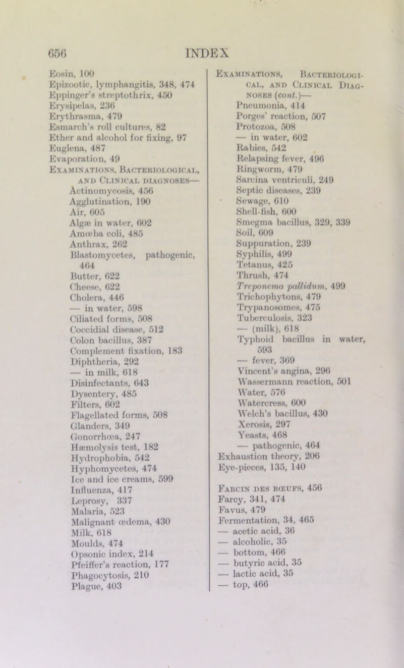 Eosin, 100 Epizootic, lymphangitis, 348, 474 Eppinger’s streptothrix, 450 Erysipelas, 230 Erythrasma, 479 Esmarch's roll cultures, 82 Ether and alcohol for fixing, 97 Euglena, 487 Evaporation, 49 Examinations, Bacteriological, and Clinical diagnoses— Actinomycosis, 456 Agglutination, 190 Air, 605 Algae in water, 002 Amieba coli, 485 Anthrax, 202 Blastomycetes, pathogenic, 404 Butter, 022 Cheese, 022 Cholera, 440 — in water, 598 Ciliated forms, 508 Coccidial disease, 512 Colon bacillus, 387 Complement fixation, 183 Diphtheria, 292 — in milk, 018 Disinfectants, 043 Dysentery, 485 Filters, 002 Flagellated forms, 508 Glanders, 349 Gonorrhoea, 247 Haemolysis test, 182 Hydrophobia, 542 Hyphomycetes, 474 Ice and ice creams, 599 Influenza, 417 Leprosy, 337 Malaria, 523 Malignant oedema, 430 Milk, 018 Moulds, 474 Opsonic index, 214 Pfeiffer’s reaction, 177 Phagocytosis, 210 Plague, 403 Examinations, Bacteriologi- cal, and Clinical Diag- noses (cont.)— Pneumonia, 414 Porges’ reaction, 507 Protozoa. 508 — in water, 002 Rabies, 542 Relapsing fever, 490 Ringworm, 479 Sarcina ventriculi, 249 Septic diseases, 239 Sewage, 010 Shell-fish, 000 Smegma bacillus, 329, 339 Soil. 009 Suppuration, 239 Syphilis, 499 Tetanus, 425 Thrush, 474 Treponema pallidum, 499 Trichophytons, 479 Trypanosomes, 475 Tuberculosis, 323 — (milk), 018 Typhoid bacillus in water, 593 — fever, 309 Vincent’s angina. 290 Wasscrmann reaction, 501 Water, 570 Watercress, 000 Welch’s bacillus, 430 Xerosis, 297 Yeasts, 408 — pathogenic, 404 Exhaustion theory, 200 Eye-pieces, 135, 140 Farcin des bceufs, 450 Farcy, 341, 474 Favus, 479 Fermentation, 34, 405 — acetic acid, 30 — alcoholic, 35 — bottom, 400 — butyric acid, 35 — lactic acid, 35 — top, 400