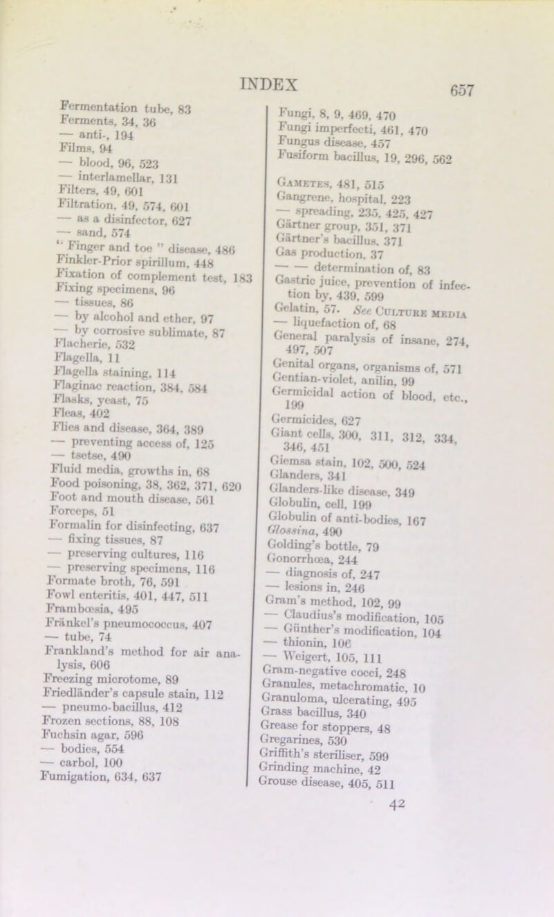 657 Fermentation tube, 83 Ferments, 34, 36 — anti-, 194 Films, 94 — blood, 96, 523 — interlamellar, 131 Filters, 49, 601 Filtration, 49, 574, 601 — as a disinfector, 627 — sand, 574 ‘ Finger and toe ” disease, 486 Finkler-Prior spirillum. 448 f ixation of complement test, 183 Fixing specimens. 96 — tissues, 86 — by alcohol and ether, 97 — by corrosive sublimate, 87 Flachcrie, 532 flagella, 11 flagella staining. 114 flaginac reaction, 384, 584 flasks, yeast, 75 Fleas, 402 flics and disease, 364, 389 preventing access of, 125 — tsetse, 490 fluid media, growths in, 68 Food poisoning, 38, 362, 371. 620 Foot and mouth disease, 561 Forceps, 51 Formalin for disinfecting. 637 — fixing tissues, 87 — preserving cultures, 116 — preserving specimens, 116 Formate broth, 76, 591 Fowl enteritis, 401, 447, 511 Frambcesia, 495 Frankel’s pneumococcus, 407 — tube, 74 Frankland’s method for air ana- lysis, 606 Freezing microtome, 89 Friedlander’s capsule stain, 112 — pneumo-bacillus, 412 Frozen sections, 88, 108 Fuchsin agar, 596 — bodies, 554 — carbol, 100 Fumigation, 634, 637 Fungi, 8, 9, 469. 470 Fungi imperfecti, 461, 470 Fungus disease. 457 Fusiform bacillus, 19, 296, 562 Gametes, 481, 515 Gangrene, hospital. 223 — spreading, 235. 425, 427 Gartner group. 351, 371 Gartner’s bacillus. 371 Gas production. 37 ~ determination of, 83 Gastric juice, prevention of infec- tion by, 439. 599 Gelatin, 57. See Culture media — liquefaction of, 68 General paralysis of insane, 274 497, 507 Genital organs, organisms of, 571 Gentian-violet, anilin, 99 Germicidal action of blood etc 199 ” Germicides, 627 Giant cells, 300, 311, 312 334 346, 451 Giemsa stain, 102, 500, 524 Glanders, 341 Glanders-like disease, 349 Globulin, cell, 199 Globulin of anti-bodies 167 Glossina, 490 Golding’s bottle, 79 Gonorrhoea, 244 — diagnosis of, 247 — lesions in, 246 Gram's method, 102, 99 Cj^dius’s modification, 105 — Giinthcr’s modification, 104 — thionin, 106 — Weigert, 105, 111 Gram-negative cocci, 248 Granules, metachromatic, 10 Granuloma, ulcerating, 495 Grass bacillus, 340 Grease for stoppers, 48 Gregarines, 530 Griffith’s steriliser, 599 Grinding machine, 42 Grouse disease, 405, 511 42
