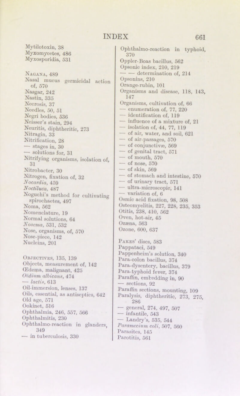 Mytilotoxin, 38 Myxomycetcs, 486 Myxosporidia, 531 Nagana, 489 Nasal mucus germicidal action of, 570 Nasgar, 242 Nastin, 335 Necrosis, 37 Needles, 50, 51 Negri bodies, 536 Noisser’s stain, 294 Neuritis, diphtheritic, 273 Nitragin. 33 Nitrification, 28 — stages in, 30 — solutions for, 31 Nitrifying organisms, isolation of, 31 Nitrobacter, 30 Nitrogen, fixation of, 32 Nocardia, 459 Nocliluca. 487 Noguchi s method for cultivating spirochaetes, 497 Noma, 562 Nomenclature, 19 Normal solutions. 64 Nosema, 531, 532 Nose, organisms, of, 570 Nose-piece, 142 Nucleins, 201 Objectives, 135, 139 Objects, measurement of, 142 (Edema, malignant, 425 Oidium albicans, 474 — lactis, 613 Oil-immersion, lenses, 137 Oils, essential, as antiseptics, 642 Old age, 571 Ookinet, 516 Ophthalmia, 246, 557, 566 Ophthalmitis, 230 Ophthalmo-reaction in glanders 349 — in tuberculosis, 330 Ophthalmo-reaction in typhoid, 370 Oppler-Boas bacillus, 562 Opsonic index, 210, 219 determination of, 214 Opsonins, 210 Orange-rubin, 101 Organisms and disease, 118, 143, 147 Organisms, cultivation of. 66 — enumeration of, 77, 220 — identification of, 119 — influence of a mixture of, 21 — isolation of, 44, 77, 119 — of air, water, and soil, 621 — of air-passages, 570 — of conjunctive, 569 — of genital tract, 571 — of mouth, 570 — of nose, 570 — of skin, 569 — of stomach and intestine, 570 — of urinary tract, 571 — ultra-microscopic, 141 — variation of, 6 Osmic acid fixation, 98, 508 Osteomyelitis, 227, 228, 235, 353 Otitis, 238, 410, 562 Oven, hot-air, 45 Ozena, 563 Ozone, 600, 637 Pares’ discs, 583 Pappataci, 549 Pappenheim’s solution. 340 Para-colon bacillus, 374 Para-dysentery, bacillus, 379 Para typhoid fever, 374 Paraffin, embedding in, 90 — sections, 92 Paraffin sections, mounting, 109 Paralysis, diphtheritic, 273, 275 286 — general, 274. 497, 507 — infantile, 543 — Landry’s, 535, 544 Paramecium coli. 507, 560 Parasites, 145 Parotitis, 561
