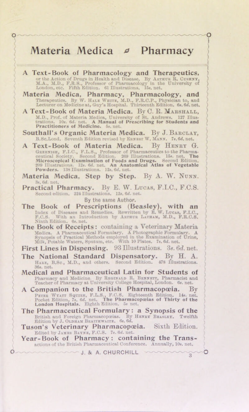 Materia Medica & Pharmacy A Text-Book of Pharmacology and Therapeutics, ) or the Action of Drugs in Health and Disease. By Arthur R. Cushxy, ) M.A., M.D., F.R.S., Professor of Pharmacology in the University of ) London, etc. Fifth Edition. 61 Illustrations. 15*. net. ) Materia Medica, Pharmacy, Pharmacology, and Therapeutics. By W. Hale Wiute, M.D.. F.R.C.P., Physician to, and ' Lecturer on Medicine at, Guy’s Hospital. Thirteenth Edition. 6». 6d. net. ) A Text-Book of Materia Medica. By C. R. Marshall, ' M.D., Prof, of Materia Medica, University of St. Andrews. 127 Illus- ! trations. 10*. Hit. net. A Manual of Prescribing for Students and Practitioners of Medicine. 5*. net. Southall’s Organic Materia Medica. By J. Barclay, B.Sc.Lond. Seventh Edition revised by Ekxest W. Maxx. 7«. 6rf. net. A Text-Book of Materia Medica. By Henry G. Greexish, F.I.C., F.L.S., Professor of Pharmaceutics to the Pharma- > ceutical Society. Second Edition. 200 Illustrations. 15*. net. The Microscopicaf Examination of Foods and Drugs. Second Edition. 209 Illustrations. 12*. M. net. An Anatomical Atlas of Vegetable Powders. 138 Illustrations. 12». Gd. net. Materia Medica, Step by Step. By A. W. Nunn. 3*. Orf. net. Practical Pharmacy. By E. VV. Lucas, F.I.C., F.C.S. Second edition. 221 Illustrations. 12*. Orf. net. By the same Author. The Book of Prescriptions (Beasley), with an Iudex of Diseases and Remedies. Rewritten by E. W. Lucas, F.I.C., 1 F.C.S. With an Introduction by Arthur Latham, M.D., F.R.C.8. ) Ninth Edition. 6*. net. ) The Book of Receipts: containing a Veterinary Materia ) Medica. A Pharmaceutical Formulary. A Photographic Formulary. A Svnopsis of Practical Methods employed in the Examination of Urine, \filk, Potable Waters, Sputum, etc. With 10 Plates. 7». 6<f. net. First Lines in Dispensing. 93 Illustrations. 3«. 6d. net. The National Standard Dispensatory. By H. A. Hake, B.Sc , M.D., and others. Second Edition. 478 Illustrations. 30*. net. Medical and Pharmaceutical Latin for Students of Pharmacy and Medicine By Reqtxald R. Bexxett, Pharmacist and Teacher of Pharmacy at University College Hospital, London. 0*. net. A Companion to the British Pharmacopoeia. By Petek Wyatt Squire, F.L.S., F.C.S. Eighteenth Edition. 14*. net. Pocket Edition, 7*. Orf. net. The Pharmacopoeias of Thirty of the London Hospitals. Eighth Edition. 5* net. The Pharmaceutical Formulary : a Synopsis of the British aud Foreign Pharmacopoeias. By Hexry Beasley. Twelfth Edition by J. Oldham Bkaithwaite. 6*. 6d. Tuson’s Veterinary Pharmacopoeia. Sixth Edition. Edited by James Bayxk, F.C.S. 7*. 6<1. net. Year-Book of Pharmacy: containing the Trans- actions of the British Pharmaceutical Conference. Annually, 10*. net.