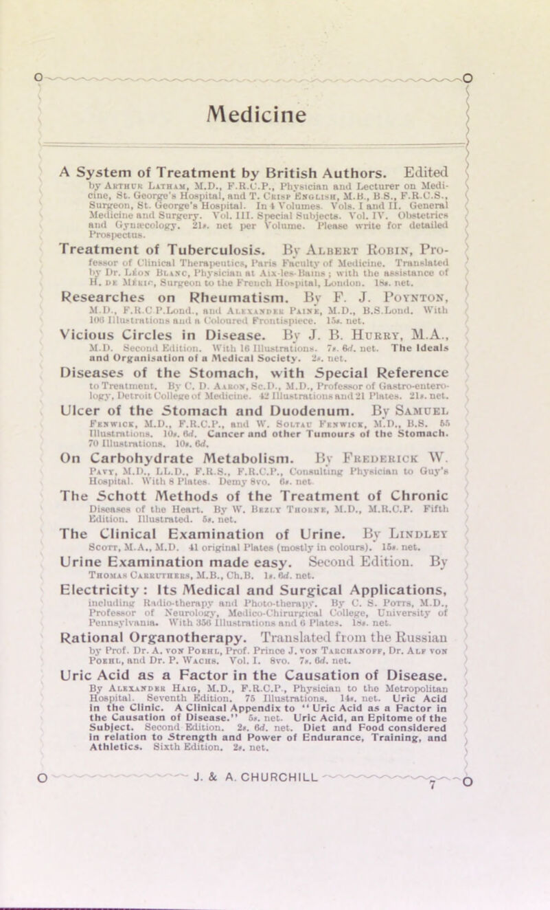 Medicine S A System of Treatment by British Authors. Edited by Arthur Latham, M.D., F.R.C.P., Physician and Lecturer on Medi- \ cine, St. George's Hospital, and T. Cki>p English, M.B., B 8., F.R.C.S., Surgeon, St. George's Hospital. In l Volumes. Vols. I and ii. General Medicine and Surgery. VoL III. Special Subjects. Vol. IV. Obstetrics and Gynaecology. 2D. net per Volume. Please write for detailed Prosjiectus. Treatment of Tuberculosis. By Albert Robin, Pro- fessor of Clinical Therapeutics, Paris Faculty of Medicine. Translated bv Dr. Leon Blanc, Physician at Aix-les-Bams ; with the assistance of H. dk Mi Kir, Surgeon to the French Hospital, London. 18». net. Researches on Rheumatism. By F. J. Poynton, M.D., F.R.C P.Lond., and Alexander Paine, M.D., B.S.Lond. With 100 Illustrations and a Coloured Frontispiece. 15*. net. Vicious Circles in Disease. By J. B. Hurry, M.A., M.I>. Second Edition. With 16 Illustrations. 7». 6rf. net. The Ideals and Organisation of a Medical Society. 2». net. Diseases of the Stomach, with Special Reference to Treatment. By C. D. Aaron, Sc.D., M.D., Professor of Gastro-eutero- logy, Detroit College of Medicine. 12 Illustrations and 21 Plates. 21<.net. Ulcer of the Stomach and Duodenum. By Samuel Fenwick, M.D., F.R.C.P., and W. Soltav Fenwick, M.D., U.S. 65 Illustrations. 10». flrf. Cancer and other Tumours of the Stomach. 70 Illustrations. 10». 6rf. On Carbohydrate Metabolism. By Frederick W. Pavt, M.D., LL.D., F.R.S., F.R.C.P., Consulting Physician to Guy’s Hospital. With 8 Plates. Demy 8vo. 0». net. The Schott Methods of the Treatment of Chronic Diseases of the Heart. By W. Bezi.t Thorne, M.D., M.ILC.P. Fifth Edition. Illustrated. 5*. net. The Clinical Examination of Urine. By Lindley Scorr, M.A., M.D. 41 original Plates (mostly in colours). 15». net. Urine Examination made easy. Second Edition. By Thomas Carkctheks, M.B., Ch.B. 1«. erf. net. Electricity: Its Medical and Surgical Applications, including Radio-therapy and Photo-therapy. By C. S. Potts, M.D., Professor of Neurology, Medico-Chirurgical College, University of Pennsylvania. With 35(1 Illustrations and 6 Plates. ls«. net. Rational Organotherapy. Translated from the Russian by Prof. Dr. A. von Poehl, Prof. Prince J. von Tarchanoff, Dr. Alf von Pokhl, and Dr. P. Wachs. Vol. I. 8vo. 7». 6rf. net. Uric Acid as a Factor in the Causation of Disease. By Alexander Haig, M.D., F.R.C.P., Physician to the Metropolitan Hospital. Seventh Edition. 75 Illustrations. 14». net. Uric Acid In the Clinic. A Clinical Appendix to “ Uric Acid as a Factor in the Causation of Disease. 5r. net. Uric Acid, an Epitome of the Subject. Second Edition. 2*. 6rf. net. Diet and Food considered in relation to Strength and Power of Endurance, Training, and Athletics. Sixth Edition. 2*. net. O J. &. A. CHURCHILL 7~0