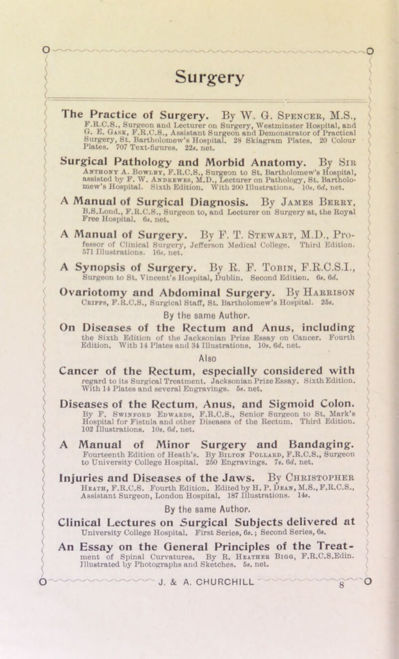 Surgery * The Practice of Surgery. By W. G. Spencer, M.S., F. R.C.S., Surgeon aud Lecturer on Surgery, Westminster Hospital, and G. E. Game, F.R.C.8., Assistant Surgeon and Demonstrator of Practical Surgery, St. Bartholomew's Hospital. 28 Skiagram Plates. 20 Colour Plates. 707 Text-fimires. 22*. net. Surgical Pathology and Morbid Anatomy. By Sir Awthowt A. Bowi.bt, F.R.C.8., Surgeon to St. Bartholomew’s Hospital, assisted by F. W. Andkkwkh, M.D., Lecturer on Pathology, St. Bartholo- mew’s Hospital. Sixth Edition. With 200 Illustrations. 10*. Urf. net. A Manual of Surgical Diagnosis. By James Berry, B.S.Lond., F.R.C.S., Surgeon to, and Lecturer on Surgery at, the Royal Free Hospital. 0*. net. A Manual of Surgery. By F. T. Stewart, M.D., Pro- fessor of Clinical Surgery, Jefferson Medical College. Third Edition. 671 Illustrations. 10*. net. A Synopsis of Surgery. By R. F. Tobin, F.R.C.S.I., Surgeon to St. Vincent’s Hospital, Dublin. Second Edition. 0*. Crf. Ovariotomy and Abdominal Surgery. By Harrison Cripph, F.R.C.8., Surgical Staff, St. Bartholomew’s Hospital. 25*. By the same Author. On Diseases of the Rectum and Anus, including the Sixth Edition of the Jacksonian Prize Essay on Cancer. Fourth Edition. With 14 Plates and 34 Illustrations. 10*. lid. net. Also Cancer of the Rectum, especially considered with regard to its Surgical Treatment. Jacksonian Prize Essay. Sixth Edition. With 14 Plates and several Engravings. 6*. net. Diseases of the Rectum, Anus, and Sigmoid Colon. By F. Swinpokd Edwahdb, F.R.C.S., Senior Surgeon to St. Mark’s Hospital for Fistula and other Diseases of the Rectum. Third Edition. 102 Illustrations. 10*. 6rf. net. A Manual of Minor Surgery and Bandaging. Fourteenth Edition of Heath’s. By Bilton Pollard, F.R.C.S., Surgeon to University College Hospital. 260 Engravings. 7*. Orf. net. Injuries and Diseases of the Jaws. By Christopher Heath, F.R.C.8. Fourth Edition. Edited by H. P. Dean, M.S., F.R.C.S., Assistant Surgeon, London Hospital. 187 Illustrations. 14*. By the same Author. Clinical Lectures on Surgical Subjects delivered at University College Hospital. First Series, 6*.; Second Series, 0*. An Essay on the General Principles of the Treat- ment of Spinal Curvatures. By R. Heather Bigg, F.R.C.S.Edin. Illustrated by Photographs and Sketches. 5*. net.