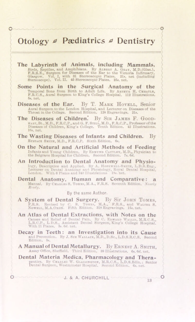 Otology 0 Paediatrics 0 Dentistry The Labyrinth of Animals, including Alammals, Birds, Reptiles, and Amphibians. By Albert A. Ghat, M.D.fGlas.), P.R.S.E., Surgeon for Diseases of the Ear to the Victoria Infirmary, Glasgow. Vol. I, with 31 Stereoscopic Plates. 2l». net (including Stereoscope). Vol. II. 45 Stereoscopic Plates. 25*. net. Some Points in the Surgical Anatomy of the Temporal Bone from Birth to Adult Life. By Arthur H. Chkatle, F.R.C.S., Aural Surgeon to King’s College Hospital. 112 Illustrations. 5*. net. Diseases of the Ear. By T. Mark Hovell, Senior Aural Surgeon to the London Hospital, anil Lecturer on Diseases of the Throat in the College. 8econd Edition. 128 Engravings. 21». The Diseases of Children* By Sir James F. Good- n art, Bt., M.D., F.R.C.P., anil G. F. Stili., M.D., F.R.C.P., Professor of the Diseases of Children, King’s College. Tenth Edition. 42 Illustrations. Id*, net. The Wasting Diseases of Infants and Children. By Eustace Smith, M.D., F.R.C.P. Sixth Edition. 6*. On the Natural and Artificial Methods of Feeding Infants and Young Children. By Edmcsd Cautlbt, M.D., Physician to the Belgrave Hospital for Children. Second Edition. 7*. (W. An Introduction to Dental Anatomy and Physio- logy, Descriptive and Applied. By A. Hopk» i ll-Smith, L.D.S.Eng., Lecturer on Dental Anatomy and Physiology. Royal Dental Hospital, London. With 6 Plates and 340 Illustrations Is*, net. Dental Anatomy, Human and Comparative: a Mnnual. By Chaui.es S. Touts, M.A., K.R.S. Seventh Edition. Nearly R- ady. By the same Author. A System of Dental Surgery. By Sir John Tomes, K. R.S. Revised by C. S. Tomes, M.A., F.R.S., and Walter S. Nowell, M.A.Oxon. Fifth Edition. 318 Engravings. 15*. net. An Atlas of Dental Extractions, with Notes on the Causes and Relief of Dentnl Pain. By 0. Edward Wallis, M.R.C.S., L. R.C.P., L.D.8.. Assistant Dental Surgeon, King's College Hospitai. With 11 Plates. 3*. (W. net. Decay in Teeth: an Investigation into its Cause and Prevention. By J. Sim Wallace, M.D., D.Sc., L.D.S.R.C.S. Second Edition. 5*. A Manual of Dental Metallurgy. By Ernest A. Smith, Assay Office, Sheffield. Third Edition. 33 Illustrations. 6*. 6d. net. Dental Materia Medica, Pharmacology and Thera- peutics. By Charles W. Glassijcgtow, M.R.C.S., L.D.S.Edin.: Senior Dental Surgeon, Westminster Hospital. Second Edition. G». net. o J. &. A. CHURCHILL