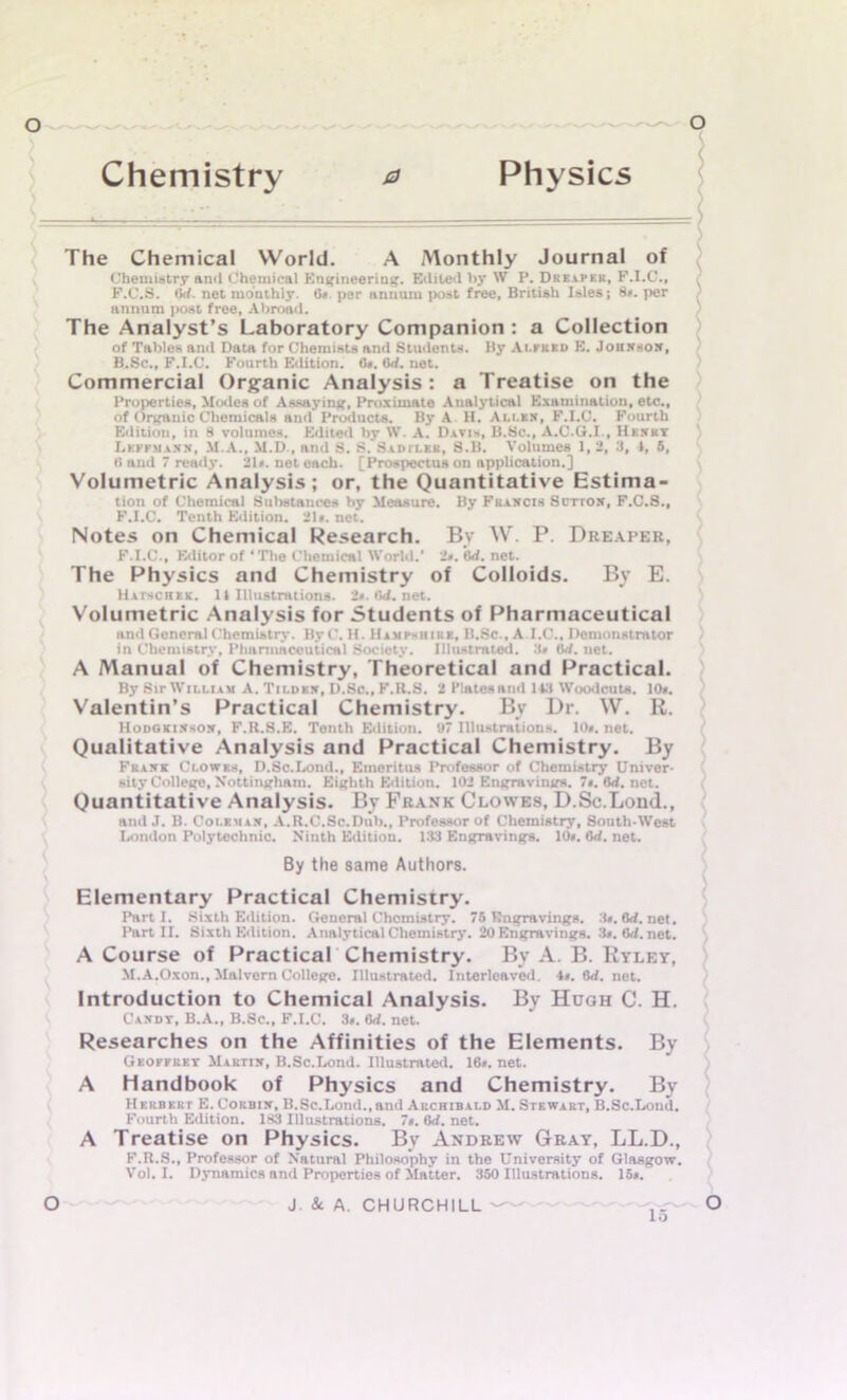 Chemistry 0 Physics The Chemical World. A Monthly Journal of Chemistry and Chemical Engineering. Edited by W P. Dreaper, F.I.C., F.C.3. lid. net monthly, (in per annum post free, British Isles; 8*. per annum post free. Abroad. The Analyst’s Laboratory Companion : a Collection of Tables and Data for Chemists and Students. By Alfred E. Johnson, B.Sc., F.I.C. Fourth Edition. Os. Gd. net. Commercial Organic Analysis: a Treatise on the Properties, Modes of Assaying, Proximate Analytical Examination, etc., of Organic Chemicals and Products. By A H. Ali.kx, F.I.C. Fourth Edition, in 8 volumes. Edited by \V. A. Davis, B.Sc., A.C.G.I., Henry J.kefmann, M.A., M.D., and S. S. Siptlek, S.B. Volumes 1, 2, 3, I, 5, 8 and 7 ready. 21*. net each. [Prospectus on application.] Volumetric Analysis; or, the Quantitative Estima- tion of Chemical Substances by Measure. By Francis Sctton, F.C.S., F.I.C. Tenth Edition. 21*. net. Notes on Chemical Research. Bv W. P. Dreaper, F.I.C., Editor of * The Chemical World.’ 2*. Gd. net. The Physics and Chemistry of Colloids. By E. Hathchkk. 11 Illustrations. 2o.tld.net. Volumetric Analysis for Students of Pharmaceutical and General Chemistry. ByC’.H. Hampshire, B.Sc., A I.C., Demonstrator in Chemistry, Pharmaceutical Society. Illustrated. 3# 6d. net. A Manual of Chemistry, Theoretical and Practical. By Sir William A. Tilden, D.Sc., F.R.S. 2 Plates and 143 Woodcuts. 10o. Valentin’s Practical Chemistry. By Dr. W. R. Hoookinson, F.R.S.E. Tenth Edition. 07 Illustrations. 10*. net. Qualitative Analysis and Practical Chemistry. By Frank Clowes, D.Sc.Lond., Emeritus Professor of Chemistry Univer- sity College, Nottingham. Eighth Edition. 102 Engravings. 7o.6d.net. Quantitative Analysis. By Frank Clowes, D.Sc.Lond., and.T. B. Coleman, A.R.C.Sc.Dub., Professor of Chemistry, South-West London Polytechnic. Ninth Edition. 133 Engravings. 10*. <5d. net. By the same Authors. Elementary Practical Chemistry. Parti. Sixth Edition. General Chemistry. 75 Engravings. 3*. 6d.net. Part II. Sixth Edition. Analytical Chemistry. 20 Engravings. 3*. 6d. net. A Course of Practical Chemistry. By A. B. Ryley, M.A.Oxon., Malvern College. Illustrated. Interleaved. 4*. 8d. net. Introduction to Chemical Analysis. By Hugh C. H. Candy, B.A., B.Sc., F.I.C. 3*. 6d. net. Researches on the Affinities of the Elements. By Geoffrey Martin, B.Sc.Lond. Illustrated. 16*. net. A Handbook of Physics and Chemistry. By Herbert E. Corbin, B.Sc.Lond.,and Archibald M. Stewart, B.Sc.Lond. Fourth Edition. 183 Illustrations. 7». 6d. net. A Treatise on Physics. By Andrew Gray, LL.D., F.R.S., Professor of Natural Philosophy in the University of Glasgow. Vol. I. Dynamics and Properties of Matter. 350 Illustrations. 15*.