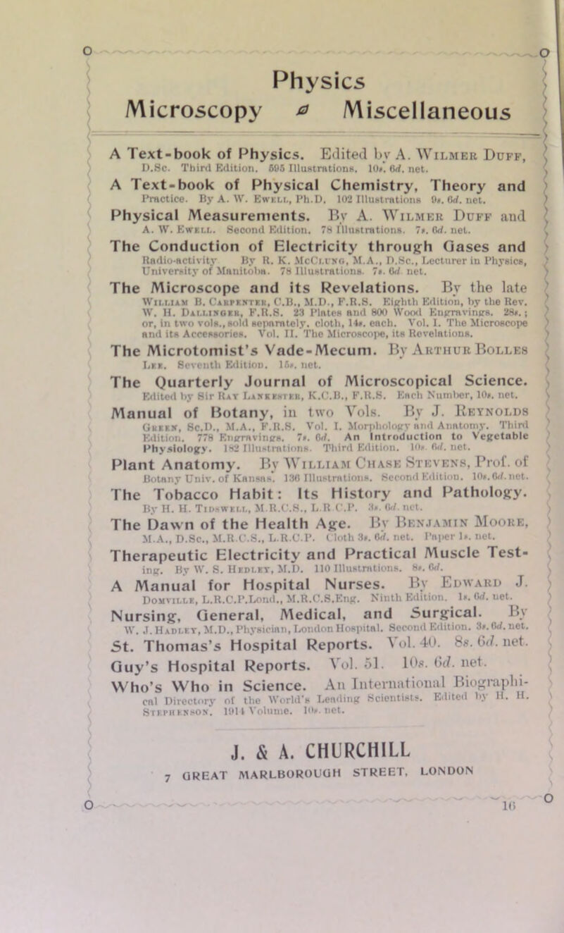 Physics Microscopy a Miscellaneous A Text-book of Physics. Edited bv A. Wilmhb Duff, D.Sc. Third Edition. 605 Illustrations. 10*’. flrf. net. A Text-book of Physical Chemistry, Theory and Practice. By A. W. Ewell, Ph.D. 102 Illustrations 0*. Orf. net. Physical Measurements. By A. Wilmer Duff and A. W. Ewell. Second Edition. 78 Illustrations. 7*. Orf. net. The Conduction of Electricity through Gases and Radio-activity By R. K. McCmtxg, M.A., D.Sc., Lecturer in Physics, University of Manitoba. 78 Illustrations. 7*. Od net. The Microscope and its Revelations. By the late William B. Carpenter, C.B., M.D., F.R.S. Eighth Edition, by the Rev. W. H. Dallinger, F.R.S. 23 Plates and 800 Wood Engravings. 28*.; or, in two vols., sold separately, cloth, 14*. each. Vol. I. The Microscope and its Accessories. Vol. II. The Microscope, its Revelations. The Microtomist’s Vade-Mecum. By Arthur Bolles Lee. Seventh Edition. 16*. net. The Quarterly Journal of Microscopical Science. Edited by Sir Rat Lankehtkr, K.C.B., F.R.S. Each Number, 10*. net. Manual of Botany, in two Vols. By J. Reynolds Greek, Sc.D., M.A., F.R.S. Vol. I. Morphology and Anatomy. Third Edition. 778 Engravings. 7*. Orf. An Introduction to Vegetable Physiology. 182 Illustrations. Third Edition, in* Orf. net. Plant Anatomy. By William Chase Stevens, Prof, of Botany Univ. of Kansas*. 130 Illustrations. Second Edition. 10*.6i/.net. The Tobacco Habit: Its History and Pathology. By H. H. Tins well, M.R.C.S., L.RC.P. 3*. Orf. net. The Dawn of the Health Age. By Benjamin Moore, M.A., D.Sc., M.R.C.S., L.R.C.P. Cloth 3*. Orf. net. Paper 1*. net. Therapeutic Electricity and Practical Muscle Test- ing. By W. S. Hedlet, M.D. 110 Illustrations. 8*. Orf. A Manual for Hospital Nurses. By Edward J. Domville, L.R.C.P.Lond., M.R.C.S.Eng. Ninth Edition. 1*. Orf. net. Nursing, General, Medical, and Surgical. By W. J. Hadley, M.D., Physician, London Hospitnl. Second Edition. 3*. Crf.net. St. Thomas’s Hospital Reports. V ol. 40. 8s. 6d. net. Guy’s Hospital Reports. Vol. 51. 10s. 6d. net. Who’s Who in Science. An Inteniational Biographi- cal Directory of the World's Lending Scientists. Edited by H. H. Stkpkkkson. 1011 Volume. 10*. net. O 7 J. & A. CHURCHILL GREAT MARLBOROUGH STREET. LONDON 10