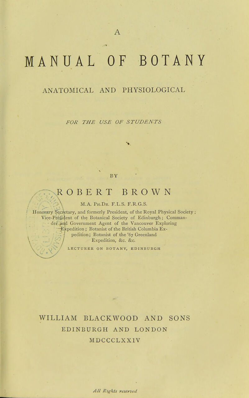 MANUAL OF BOTANY ANATOMICAL AND PHYSIOLOGICAL FOR THE USE OF STUDENTS BY .ROBERT BROWN Honorary ^ofetary, and formerly President, of the Royal Physical Society ; Vice-Pr6Sqent of the Botanical Society of Edinburgh; Comman- der anjd Government Agent of the Vancouver Exploring -Ekpedition ; Botanist of the British Columbia Ex- pedition ; Botanist of the '67 Greenland M.A. Ph.Dr. F.L.S. F.R.G.S. Expedition, &c. &c. LECTURER ON BOTANY, EDINBURGH WILLIAM BLACKWOOD AND SONS EDINBURGH AND LONDON MDCCCLXXIV All Rights rescrvi'il