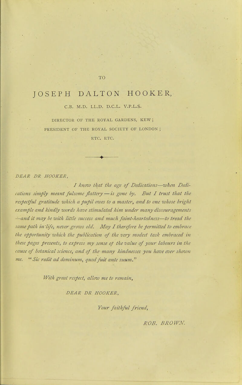 TO JOSEPH DALTON HOOKER, C.B. M.D. LL.D. D.C.L. V.P.L.S. DIRECTOK OF THE ROYAL GARDENS, KEW ; PRESIDENT OF THE ROYAL SOCIETY OF LONDON ; ETC. ETC. ♦ DEAR DR HOOKER, I know that the age of Dedications—wheji Dedi- cations simply 7neant fulsome flattery — is gotte by. But I trust that the respectful gratitude which a pupil owes to a master, and to one whose bright example and kindly words have stimulated him under 7nany discouragements —afid it may be with little success and 7nuch faint-heartedness—to tread the same path in 'life, never grows old. May I therefore be permitted to embrace the opportunity which the publication of the very modest task embraced in these pages presents, to express my sense of the value of your labours in the cause of botanical science, and of the many kindnesses you have ever shown me. '* Sic redit ad doviimim, quodfuit ante suum. With great respect, allow me to remain, DEAR DR HOOKER, Your faithful friend. ROB. BROWN.