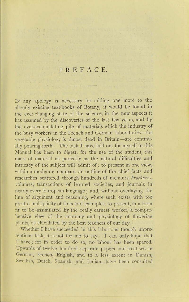 PREFACE. If any apology is necessary for adding one more to the already existing text-books of Botany, it would be found in the ever-changing state of the science, in the new aspects it has assumed by the discoveries of the last few years, and by the ever-accumulating pile of materials which the industry of the busy workers in the French and German laboratories—for vegetable physiology is almost dead in Britain—are continu- ally pouring forth. The task I have laid out for myself in this Manual has been to digest, for the use of the student, this mass of material as perfectly as the natural difficulties and intricacy of the subject will admit of; to present in one view, within a moderate compass, an outline of the chief facts and researches scattered through hundreds of memoirs, brochures, volumes, transactions of learned societies, and journals in nearly every European language; and, without overlaying the line of argument and reasoning, where such exists, with too great a multiplicity of facts and examples, to present, in a form fit to be assimilated by the really earnest worker, a compre- hensive view of the anatomy and physiology of flowering plants, as elucidated by the best teachers of our day. Whether I have succeeded in this laborious though unpre- tentious task, it is not for me to say. I can only hope that I have; for in order to do so, no labour has been spared. Upwards of twelve hundred separate papers and treatises, in German, French) English, and to a less extent in Danish, Swedish, Dutch, Spanish, and Italian, have been consulted