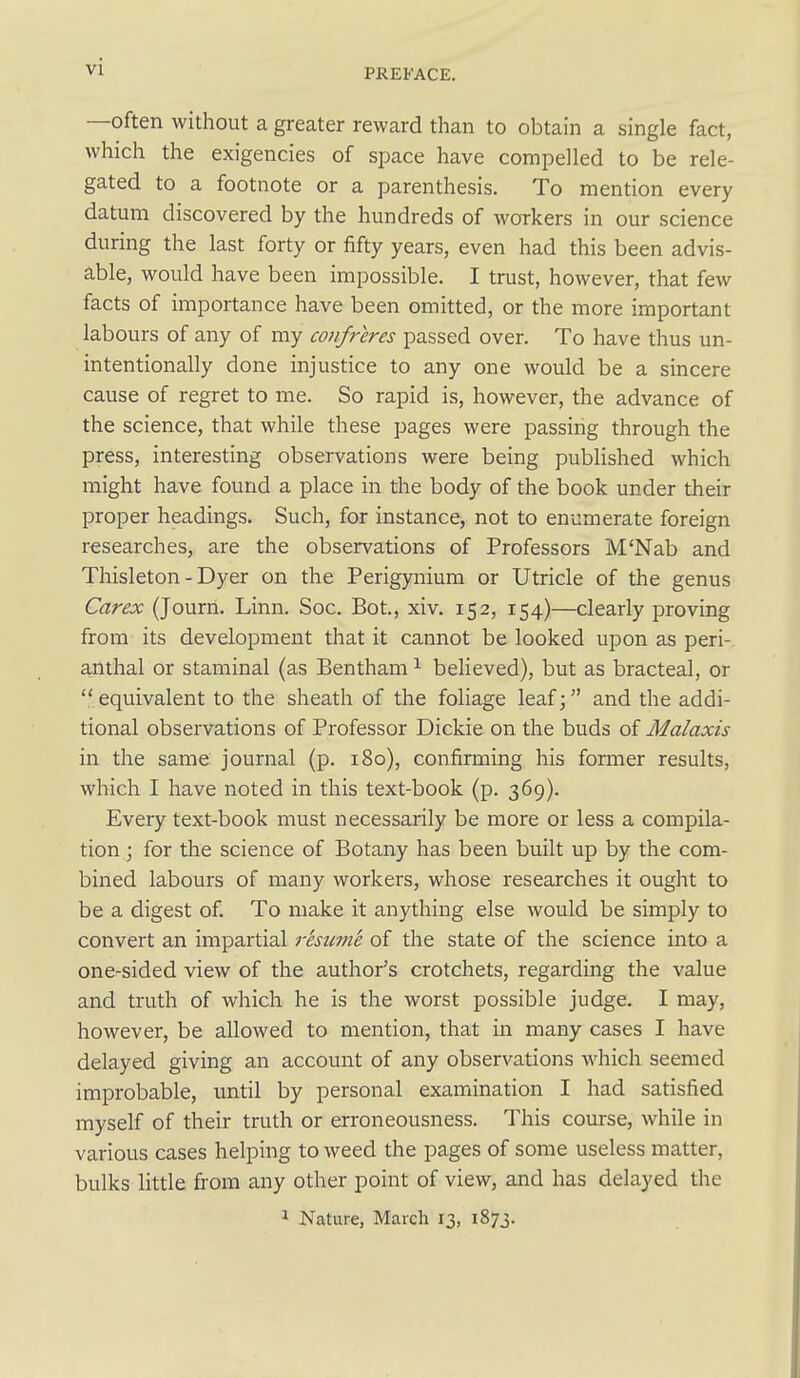PREFACE. —often without a greater reward than to obtain a single fact, which the exigencies of space have compelled to be rele- gated to a footnote or a parenthesis. To mention every datum discovered by the hundreds of workers in our science during the last forty or fifty years, even had this been advis- able, would have been impossible. I trust, however, that few facts of importance have been omitted, or the more important labours of any of my confreres passed over. To have thus un- intentionally done injustice to any one would be a sincere cause of regret to me. So rapid is, however, the advance of the science, that while these pages were passing through the press, interesting observations were being published which might have found a place in the body of the book under their proper headings. Such, for instance, not to enumerate foreign researches, are the observations of Professors M'Nab and Thisleton - Dyer on the Perigynium or Utricle of the genus Carex (Journ. Linn. Soc. Bot., xiv. 152, 154)—clearly proving from its development that it cannot be looked upon as peri- anthal or staminal (as Bentham ^ believed), but as bracteal, or  equivalent to the sheath of the foliage leaf; and the addi- tional observations of Professor Dickie on the buds of Malaxis in the same journal (p. 180), confirming his former results, which I have noted in this text-book (p. 369). Every text-book must necessarily be more or less a compila- tion ; for the science of Botany has been built up by the com- bined labours of many workers, whose researches it ought to be a digest of. To make it anything else would be simply to convert an impartial resume of the state of the science into a one-sided view of the author's crotchets, regarding the value and truth of which he is the worst possible judge. I may, however, be allowed to mention, that in many cases I have delayed giving an account of any observations which seemed improbable, until by personal examination I had satisfied myself of their truth or erroneousness. This course, while in various cases helping to weed the pages of some useless matter, bulks little from any other point of view, and has delayed the 1 Nature, March 13, 1873.