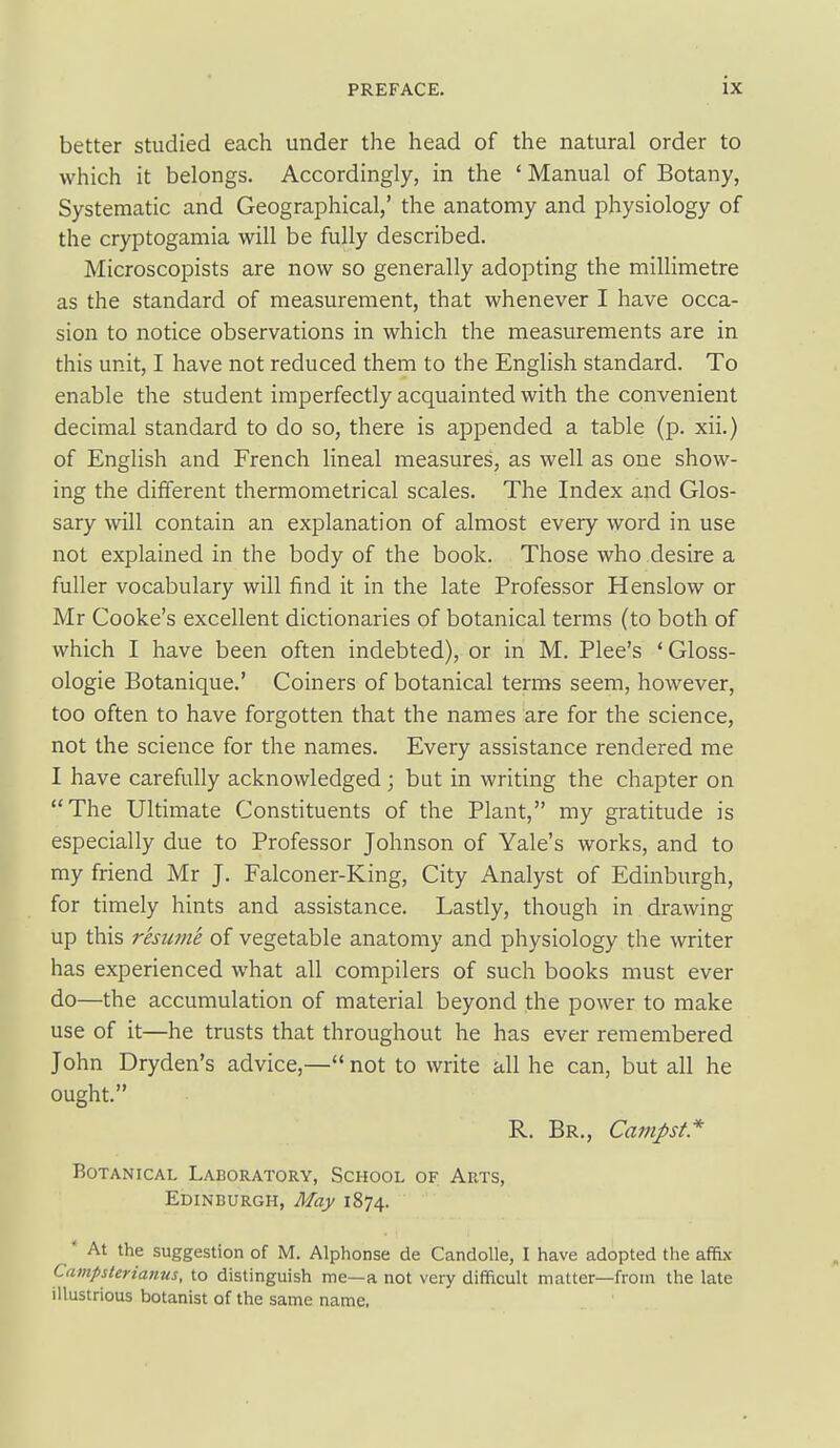 better studied each under the head of the natural order to which it belongs. Accordingly, in the ' Manual of Botany, Systematic and Geographical,' the anatomy and physiology of the cryptogamia will be fully described. Microscopists are now so generally adopting the millimetre as the standard of measurement, that whenever I have occa- sion to notice observations in which the measurements are in this unit, I have not reduced them to the English standard. To enable the student imperfectly acquainted with the convenient decimal standard to do so, there is appended a table (p. xii.) of English and French lineal measures, as well as one show- ing the different thermometrical scales. The Index and Glos- sary will contain an explanation of almost every word in use not explained in the body of the book. Those who desire a fuller vocabulary will find it in the late Professor Henslow or Mr Cooke's excellent dictionaries of botanical terms (to both of which I have been often indebted), or in M. Plee's ' Gloss- ologie Botanique.' Coiners of botanical terms seem, however, too often to have forgotten that the names are for the science, not the science for the names. Every assistance rendered me I have carefully acknowledged; but in writing the chapter on The Ultimate Constituents of the Plant, my gratitude is especially due to Professor Johnson of Yale's works, and to my friend Mr J. Falconer-King, City Analyst of Edinburgh, for timely hints and assistance. Lastly, though in drawing up this resume of vegetable anatomy and physiology the writer has experienced what all compilers of such books must ever do—the accumulation of material beyond the power to make use of it—he trusts that throughout he has ever remembered John Dryden's advice,— not to write all he can, but all he ought. R. Br., Cajtipst* Botanical Laboratory, School of Arts, Edinburgh, May 1874.  At the suggestion of M. Alphonse de Candolle, I have adopted the affix CampUerianus, to distinguish me—a not very difficult matter—from the late illustrious botanist of the same name.