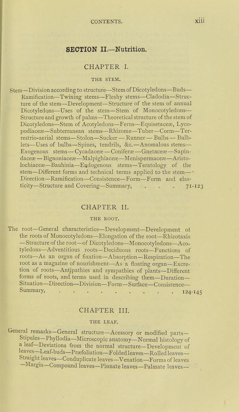SECTION II.—Nutrition. CHAPTER I. THE STEM, Stem—Division according to structure—Stem of Dicotyledons—Buds— Ramification—Twining stems—Fleshy stems—Cladodia—vStruc- ture of the stem—Development—Structure of the stem of annual Dicotyledons—Uses of the stem—Stem of Monocotyledons— Structure and grovcth of palms—Theoretical structure of the stem of Dicotyledons—Stem of Acotyledons—Ferns—Equisetacese, Lyco- podiaceze—Subterranean stems—Rhizome—Tuber—Coi-m—Ter- restrio-aerial stems—Stolon—Sucker — Runner — Bulbs — Bulb- lets—Uses of bulbs—Spines, tendrils, &c.—Anomalous stems— Exogenous stems — Cycadacese — Coniferse—Gnetacese —Sapin- daceae — Bignoniaceas—Malpighiacese—Menispermacefe—Aristo- lochiacese—Bauhinia—Eijdogenous stems—Teratology of the stem—Different forms and technical teiTns applied to the stem— Direction—Ramification—Consistence—Form—Form and elas- ticity—Structure and Covering—Summary, . . . 71 CHAPTER II. THE ROOT. The root—General characteristics—Development—Development of the roots of Monocotyledons—Elongation of the root—Rhizotaxis —Structure of the root—of Dicotyledons—Monocotyledons—Aco- tyledons—Adventitious roots—Deciduous roots—Functions of roots—As an organ of fixation—Absorption—Respiration—The root as a magazine of nourishment—As a floating organ—Excre- tion of roots—Antipathies and sympathies of plants—Different forms of roots, and terms used in describing them—Duration— Situation—Direction—Division—Form—Surface—Consistence— Summary 124 CHAPTER III. THE LEAF. General remarks—General structure—Acessory or modified parts- Stipules—Phyllodia—Microscopic anatomy—Normal histology of a leaf—Deviations from the normal structure—Development of leaves—Leaf-buds—Prsefoliation—Folded leaves—Rolled leaves- Straight leaves—Conduplicate leaves—Venation—Forms of leaves —Margin—Compound leaves—Pinnate leaves—Palmate leaves—