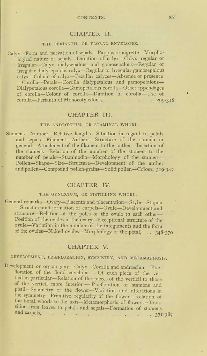 CHAPTER II. THE PERIANTH, OR FLORAL ENVELOPES. Calyx—Form and nervation of sepals—Pappus or aigrette—Morpho- logical nature of sepals—Duration of calyx—Calyx regular or irregular—Calyx dialysepalous and gamosepalous—Regular or irregular dialysepalous calyx—Regular or irregular gamosepalous calyx—Colour of calyx—Peculiar calyces—Absence or presence —Corolla—Petals—Corolla dialypetalous and gamopetalous— Dialypetalous corolla—Gamopetalous corolla—Other appendages of corolla—Colour of corolla—Duration of corolla—Use of corolla—Perianth of Monocotyledons, .... 299-318 CHAPTER III. THE ANDRCECIUM, OR STAMINAL WHORL. Stamens—Number—Relative lengths—Situation in regard to petals and sepals—Filament—Anthers—Structure of the stamen in general—Attachment of the filament to the anther—Insertion of the stamens—Relation of the number of the stamens to the number of petals^—Staminodia—Morphology of the stamen— Pollen—Shape—Size—Structure—Development of the anther and pollen—Compound pollen-grains—Solid pollen—Colour, 319-347 CHAPTER IV. THE GYNCECIUM, OR PISTILLINE WHORL. General remarks—Ovary—Placenta and placentation—Style—Stigma —Structure and formation of carpels—Ovule—Development and structure—Relation of the poles of the ovule to each other— Position of the ovules in the ovary—Exceptional structure of the ovule—Variation in the number of the integuments and the form of the ovules—Naked ovules—Morphology of the petal, . 348-370 CHAPTER V. DEVELOPMENT, PRiEFLORATION, SYMMETRY, AND METAMAPHOSIS. Development or organogeny—Calyx—Corolla and androecium—Prte- floration of the floral envelopes — Of each piece of the ver- ticil in particular—Relation of the pieces of the verticil to those of the verticil more interior — Prcefloration of stamens and I pistil—Symmetry of the flower—Variation and alterations in the symmetry—Primitive regularity of the flower—Relation of the floral whorls to the axis—Metamorphosis of flowers—Tran- sition from leaves to petals and sepals—Formation of stamens and carpels, 371-387