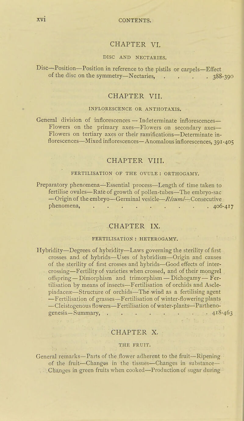 CHAPTER Vr, DISC AND NECTARIES. Disc—Position—Position in reference to the pistils or carpels—Effect of the disc on the symmetry—Nectaries 388-390 CHAPTER VII. INFLORESCENCE OR ANTHOTAXIS. General division of inflorescences — Indeterminate inflorescences— Flowers on the primary axes—Flowers on secondary axes— Flowers on tertiary axes or their ramifications—Determinate in- florescences—Mixed inflorescences—Anomalous inflorescences, 391-405 CHAPTER VIII. FERTILISATION OF THE OVULE : ORTHOGAMY. Preparatory phenomena—Essential process—Length of time taken to fertilise ovules—Rate of growth of pollen-tubes—The embryo-sac — Origin of the embryo—Germinal vesicle—Consecutive phenomena, ......... 406-417 CHAPTER IX. FERTILISATION : HETEROGAMY. Hybridity—Degrees of hybridity—Laws governing the sterility of first crosses and of hybrids—Uses of hybridism—Origin and causes of the sterility of first crosses and hybrids—Good effects of inter- crossing—Fertility of varieties when crossed, and of their mongrel offspring — Dimorphism and trimorphism — Dichogamy — Fer- tilisation by means of insects—Fertilisation of orchids and Ascle- piadaceee—Stnicture of orchids—The wind as a fertilising agent —Fertilisation of grasses—Fertilisation of winter-flowering plants —Cleistogenous flowers—Fertilisation of water-plants—Partheno- genesis—Summary, 418-463 CHAPTER X. THE FRUIT. General remarks—Parts of the flower adherent to the fi-uit—Ripening of the fruit—Changes in the tissues—Changes in substance— Changes in green fruits when cooked—Production of sugar during