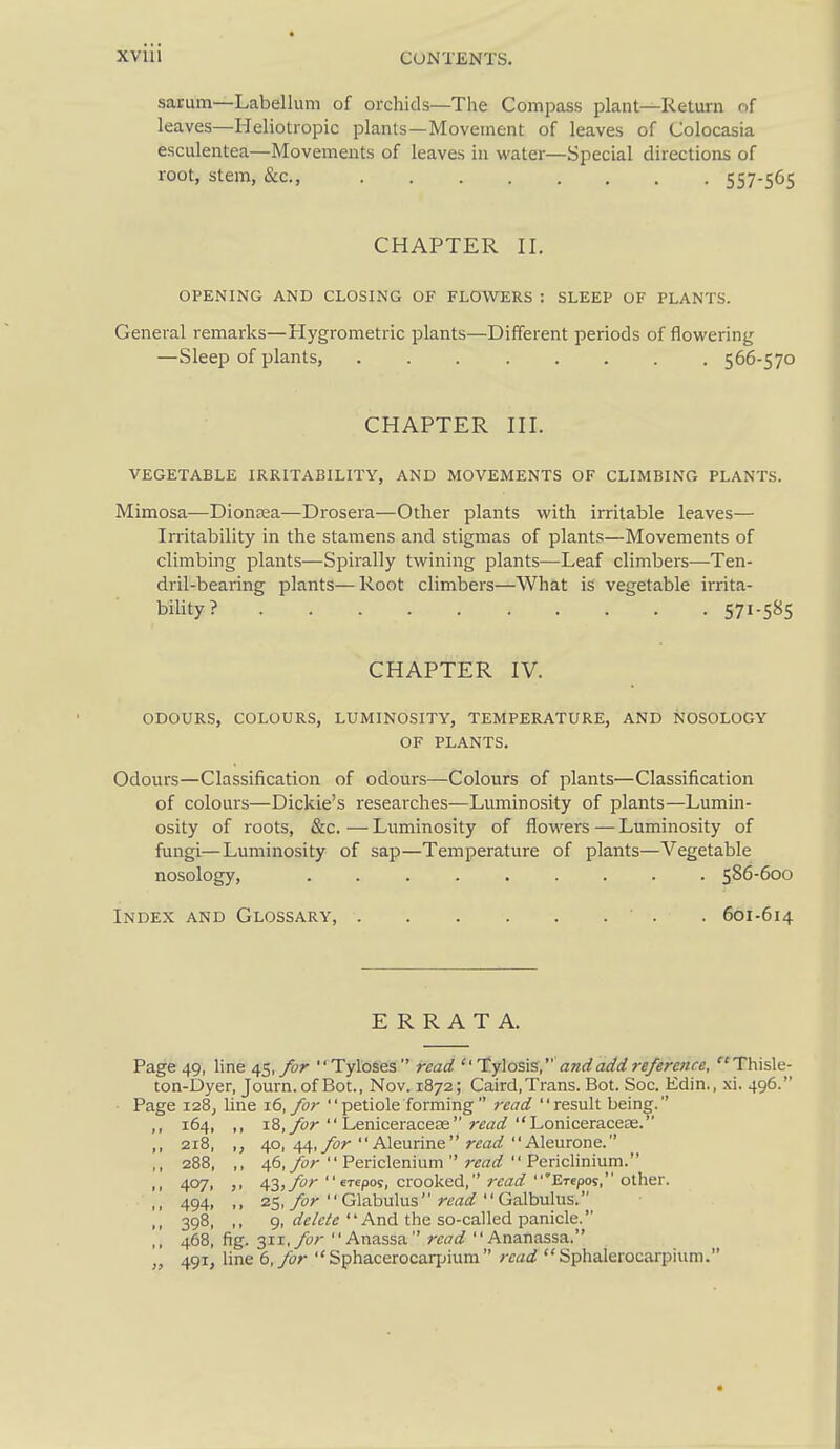 sarum—Labellum of orchids—The Compass plant—Return of leaves—Heliotropic plants—Movement of leaves of Colocasia esculentea—Movements of leaves in water—Special directions of root, stem, &c., 557-565 CHAPTER II. OPENING AND CLOSING OF FLOWERS : SLEEP OF PLANTS. General remarks—Hygrometric plants—Different periods of flowering —Sleep of plants, ........ 566-570 CHAPTER III. VEGETABLE IRRITABILITY, AND MOVEMENTS OF CLIMBING PLANTS. Mimosa—Diontea—Drosera—Other plants with irritable leaves— Irritability in the stamens and stigmas of plants—Movements of climbing plants—Spirally twining plants—Leaf climbers—Ten- dril-bearing plants—Root climbers—What is vegetable irrita- biUty? 571-585 CHAPTER IV. ODOURS, COLOURS, LUMINOSITY, TEMPERATURE, AND NOSOLOGY OF PLANTS. Odours—Classification of odours—Colours of plants—Classification of colours—Dickie's researches—Luminosity of plants—Lumin- osity of roots, &c. — Luminosity of flowers — Luminosity of fungi—Luminosity of sap—Temperature of plants—Vegetable nosology, 586-600 Index and Glossary, . 601-614 ERRATA. Page 49, line 45,Tyloses read t.y\osi%, and add reference, Thisle- ton-Dyer, Journ.of Bot., Nov. 1872; Caird.Trans. Bot. See. Edin., 496. Page 128, line 16, for  petiole forming  read result being. ,, 164, ,, i8,yor  LeniceraceEe r^a^^ Loniceraceas. ,, 218, ,, 40, 44,/or  Aleurine rtfflrf Aleurone. ,, 288, ,, ^6, for  Periclenium  read  Periclinium. ,, 407, ,, 43,ybr  erepos, crooked, rtarf 'Exepos, other. ,, 494, ,, 25, Glabulus rca^^  Galbulus. .1 398, 9, And the so-called panicle. 468, fig. 3ii,_/yr Anassa read Ananassa. „ 491, line 6, for  Sphacerocaqjium  read Sphalerocarpium.