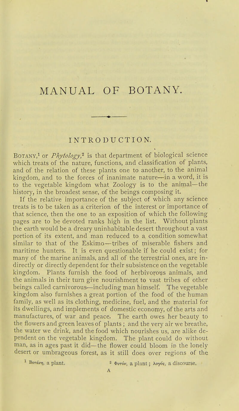 MANUAL OF BOTANY. INTRODUCTION. Botany,^ or Phytology^ is that department of biological science which treats of the nature, functions, and classification of plants, and of the relation of these plants one to another, to the animal kingdom, and to the forces of inanimate nature—in a word, it is to the vegetable kingdom what Zoology is to the animal—the history, in the broadest sense, of the beings composing it. If the relative importance of the subject of which any science treats is to be taken as a criterion of the interest or importance of that science, then the one to an exposition of which the following pages are to be devoted ranks high in the list. Without plants the earth would be a dreary uninhabitable desert throughout a vast portion of its extent, and man reduced to a, condition somewhat similar to that of the Eskimo—tribes of miserable fishers and maritime hunters. It is even questionable if he could exist; for many of the marine animals, and all of the terrestrial ones, are in- directly or directly dependent for their subsistence on the vegetable kingdom. Plants furnish the food of herbivo^oys animals, and the animals in their turn give nourishmeijit to vast tribes of other beings called carnivorous—including man himself. The vegetable kingdom also furnishes a great portion of the food of the human family, as well as its clothing, medicine, fuel, and the material for its dwellings, and implements of domestic economy, of the arts and manufactures, of war and peace. The earth owes her beauty to the flowers and green leaves of plants ; and the very air we breathe, the water we drink, and the food which nourishes us, are alike de- pendent on the vegetable kingdom. The plant could do without man, as in ages past it did—the flower could bloom in the lonely desert or umbrageous forest, as it still does over regions of the 1 Boraio), a plant. 2 a plant; Xoyd?, a discourse. A