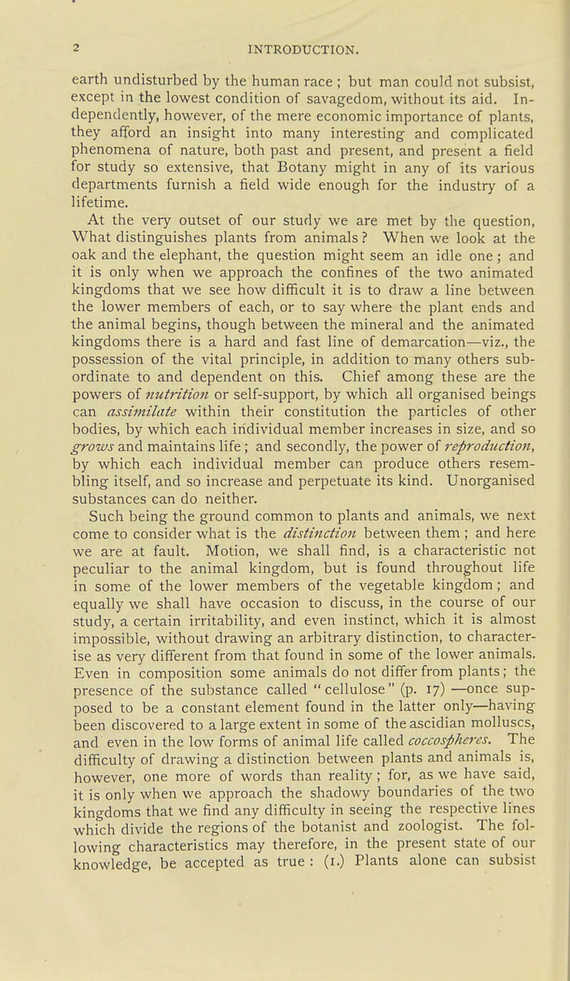 earth undisturbed by the human race ; but man could not subsist, except in the lowest condition of savagedom, without its aid. In- dependently, however, of the mere economic importance of plants, they afford an insight into many interesting and complicated phenomena of nature, both past and present, and present a field for study so extensive, that Botany might in any of its various departments furnish a field wide enough for the industry of a lifetime. At the very outset of our study we are met by the question, What distinguishes plants from animals ? When we look at the oak and the elephant, the question might seem an idle one; and it is only when we approach the confines of the two animated kingdoms that we see how difficult it is to draw a line between the lower members of each, or to say where the plant ends and the animal begins, though between the mineral and the animated kingdoms there is a hard and fast line of demarcation—viz., the possession of the vital principle, in addition to many others sub- ordinate to and dependent on this. Chief among these are the powers of nutrition or self-support, by which all organised beings can assimilate within their constitution the particles of other bodies, by which each iridividual member increases in size, and so grows and maintains life ; and secondly, the power of reproduction, by which each individual member can produce others resem- bling itself, and so increase and perpetuate its kind. Unorganised substances can do neither. Such being the ground common to plants and animals, we next come to consider what is the distifiction between them ; and here we are at fault. Motion, we shall find, is a characteristic not peculiar to the animal kingdom, but is found throughout life in some of the lower members of the vegetable kingdom ; and equally we shall have occasion to discuss, in the course of our study, a certain irritability, and even instinct, which it is almost impossible, without drawing an arbitrary distinction, to character- ise as very different from that found in some of the lower animals. Even in composition some animals do not differ from plants; the presence of the substance called cellulose (p. 17) —once sup- posed to be a constant element found in the latter only—having been discovered to a large extent in some of theascidian molluscs, and even in the low forms of animal life called coccospheres. The difficulty of drawing a distinction between plants and animals is, however, one more of words than reality; for, as we have said, it is only when we approach the shadowy boundaries of the two kingdoms that we find any difficulty in seeing the respective lines which divide the regions of the botanist and zoologist. The fol- lowing characteristics may therefore, in the present state of our knowledge, be accepted as true : (i.) Plants alone can subsist