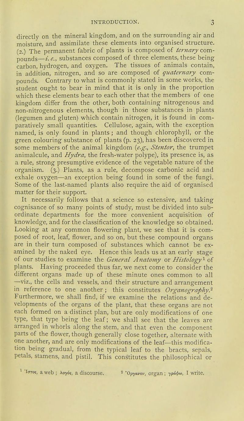 directly on the mineral king-dom, and on the surrounding air and moisture, and assimilate these elements into organised structure. (2.) The permanent fabric of plants is composed of ternary com- pounds—i.e.y substances composed of three elements, these being carbon, hydrogen, and oxygen. The tissues of animals contain, in addition, nitrogen, and so are composed of quaternary com- pounds. Contrary to what is commonly stated in some works, the student ought to bear in mind that it is only in the proportion which these elements bear to each other that the members of one kingdom differ from the other, both containing nitrogenous and non-nitrogenous elements, though in those substances in plants (legumen and gluten) which contain nitrogen, it is found in com- paratively small quantities. Cellulose, again, with the exception named, is only found in plants; and though chlorophyll, or the green colouring substance of plants (p. 23), has been discovered in some members of the animal kingdom {e.g., Stentor, the trumpet animalcule, and Hydra, the fresh-water polype), its presence is, as a rule, strong presumptive evidence of the vegetable nature of the organism. (3.) Plants, as a rule, decompose carbonic acid and exhale oxygen—an exception being found in some of the fungi. Some of the last-named plants also require the aid of organised matter for their support. It necessarily follows that a science so extensive, and taking cognisance of so many points of study, must be divided into sub- ordinate departments for the more convenient acquisition of knowledge, and for the classification of the knowledge so obtained. Looking at any common flowering plant, we see that it is com- posed of root, leaf, flower, and so on, but these compound organs are in their turn composed of substances which cannot be ex- amined by the naked eye. Hence this leads us at an early stage of our studies to examine the General Anatomy or Histology'^ of plants. Having proceeded thus far, we next come to consider the different organs made up of these minute ones common to all —viz., the cells and vessels, and their structure and arrangement in reference to one another; this constitutes Organography.'^ Furthermore, we shall find, if we examine the relations and de- velopments of the organs of the plant, that these organs are not each formed on a distinct plan, but are only modifications of one type, that type being the leaf; we shall see that the leaves are arranged in whorls along the stem, and that even the component parts of the flower, though generally close together, alternate with one another, and are only modifications of the leaf—this modifica- tion being gradual, from the typical leaf to the bracts, sepals, petals, stamens, and pistil. This constitutes the philosophical or 'loTos, a web ; Aoyds, a discourse. 2 Opyavov, organ ; ypaijiaj, I write.
