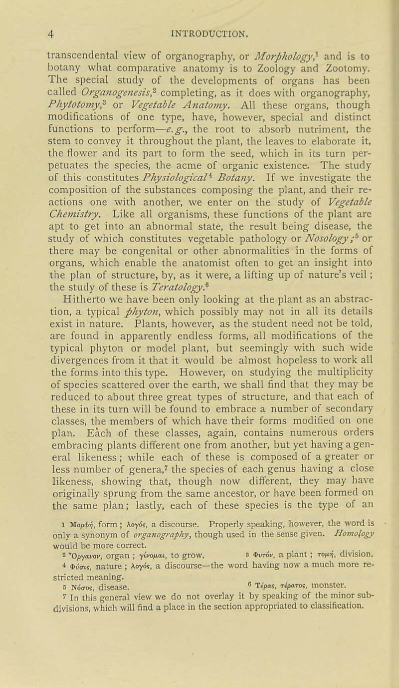 transcendental view of organography, or Morphology} and is to botany wliat comparative anatomy is to Zoology and Zootomy. The special study of the developments of organs has been called Organogenesis? completing, as it does with organography, Phytotomy? or Vegetable Anatomy. All these organs, though modifications of one type, have, however, special and distinct functions to perform—e.g., the root to absorb nutriment, the stem to convey it throughout the plant, the leaves to elaborate it, the flower and its part to form the seed, which in its turn per- petuates the species, the acme of organic existence. The study of this constitutes Physiological'^ Botany. If we investigate the composition of the substances composing the plant, and their re- actions one with another, we enter on the study of Vegetable Chemistry. Like all organisms, these functions of the plant are apt to get into an abnormal state, the result being disease, the study of which constitutes vegetable pathology or TVi^Wogj/^ or there may be congenital or other abnormalities in the forms of organs, which enable the anatomist often to get an insight into the plan of structure, by, as it were, a lifting up of nature's veil; the study of these is Teratology.^ Hitherto we have been only looking at the plant as an abstrac- tion, a typical phyton, which possibly may not in all its details exist in nature. Plants, however, as the student need not be told, are found in apparently endless forms, all modifications of the typical phyton or model plant, but seemingly with such wide divergences from it that it would be almost hopeless to work all the forms into this type. However, on studying the multiplicity of species scattered over the earth, we shall find that they may be reduced to about three great types of structure, and that each of these in its turn will be found to embrace a number of secondary classes, the members of which have their forms modified on one plan. Each of these classes, again, contains numerous orders embi'acing plants different one from another, but yet having a gen- eral likeness ; while each of these is composed of a greater or less number of genera,7^ the species of each genus having a close likeness, showing that, though now different, they may have originally sprung from the same ancestor, or have been formed on the same plan; lastly, each of these species is the type of an 1 Mop<j)ri, form ; Aoyds, a discourse. Properly speaking, however, the word is only a synonym of organography, though used in the sense given. Homology would be more correct. '■^ Opfdvav, organ ; yico/nat, to grow. 3 i^vtov, a plant ; to/x^, division. 4 *uVi5, nature ; Aoyds, a discourse—the word having now a much more re- stricted meaning. 5 Nd<7os, disease.  Te'pas, Teparot, monster. 7 In this general view we do not overlay it by speaking of the minor sub- divisions, which will find a place in the section appropriated to classification.