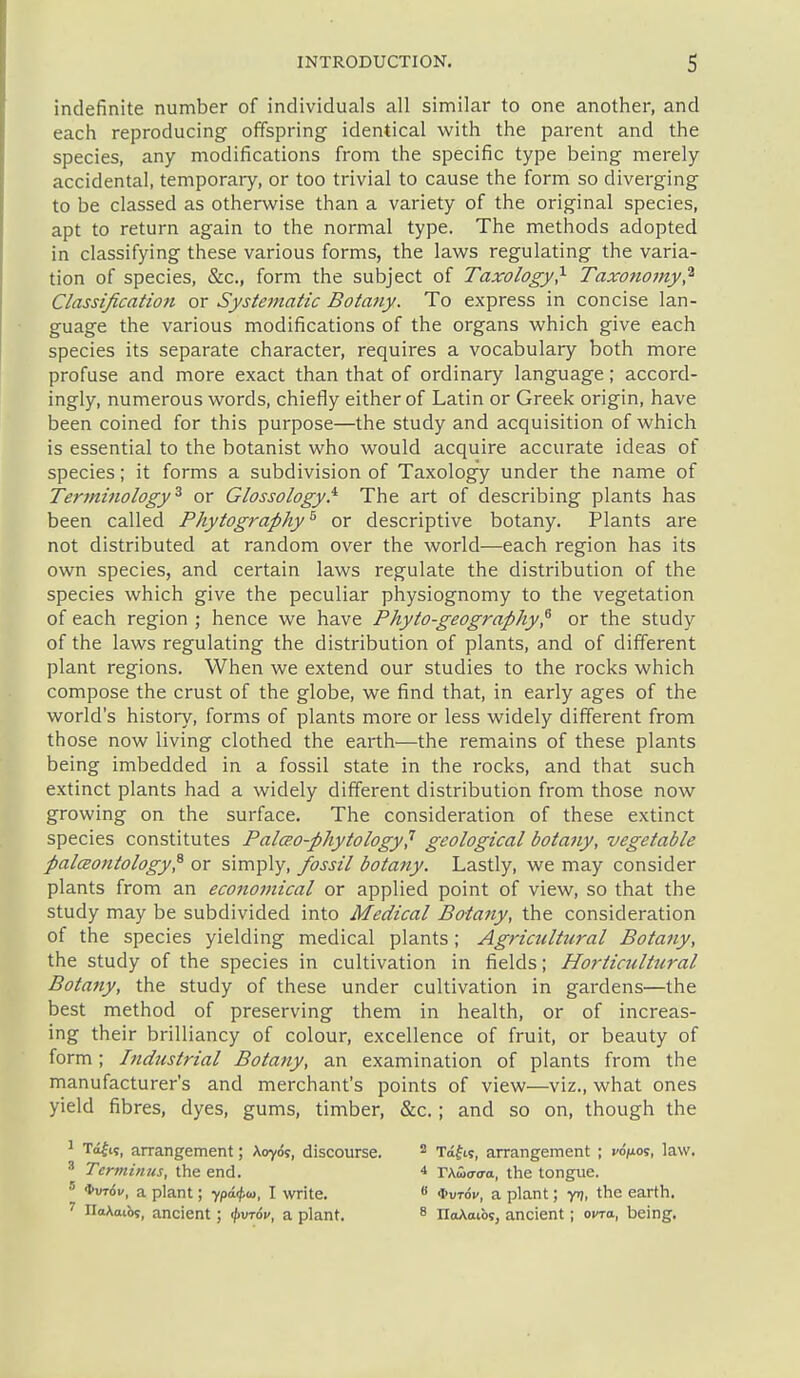 indefinite number of individuals all similar to one another, and each reproducing offspring identical with the parent and the species, any modifications from the specific type being merely accidental, temporary, or too trivial to cause the form so diverging to be classed as otherwise than a variety of the original species, apt to return again to the normal type. The methods adopted in classifying these various forms, the laws regulating the varia- tion of species, &c., form the subject of Taxology^ Taxotiomy,^ Classification or Systematic Botany. To express in concise lan- guage the various modifications of the organs which give each species its separate character, requires a vocabulary both more profuse and more exact than that of ordinary language; accord- ingly, numerous words, chiefly either of Latin or Greek origin, have been coined for this purpose—the study and acquisition of which is essential to the botanist who would acquire accurate ideas of species; it forms a subdivision of Taxolog'y under the name of Terminology^ or Glossology.'^ The art of describing plants has been called Phytography^ or descriptive botany. Plants are not distributed at random over the world—each region has its own species, and certain laws regulate the distribution of the species which give the peculiar physiognomy to the vegetation of each region ; hence we have Phyto-geography,^ or the study of the laws regulating the distribution of plants, and of different plant regions. When we extend our studies to the rocks which compose the crust of the globe, we find that, in early ages of the world's history, forms of plants more or less widely different from those now living clothed the earth—the remains of these plants being imbedded in a fossil state in the rocks, and that such extinct plants had a widely different distribution from those now growing on the surface. The consideration of these extinct species constitutes Palceo-phytology^ geological botany, vegetable palcBontology^ or simply, fossil botany. Lastly, we may consider plants from an economical or applied point of view, so that the study may be subdivided into Medical Botany, the consideration of the species yielding medical plants; Agrictdtural Botany, the study of the species in cultivation in fields; Horticrdtural Botany, the study of these under cultivation in gardens—the best method of preserving them in health, or of increas- ing their brilliancy of colour, excellence of fruit, or beauty of form ; Itidnstrial Botany, an examination of plants from the manufacturer's and merchant's points of view—viz., what ones yield fibres, dyes, gums, timber, &c.; and so on, though the ^ Tofi?, arrangement; Aoyos, discourse. ^ Terminus, the end. ' *ut6v, a plant; ypi^ia, I write. ' IiaAatbs, ancient; ^vrov, a plant. 2 Ta^ts, arrangement ; rd/u-os, law. * Vktoaaa., the tongue. 8 *uTdv, a plant; y>), the earth. 8 IIoAaibs, ancient; ovra, being.