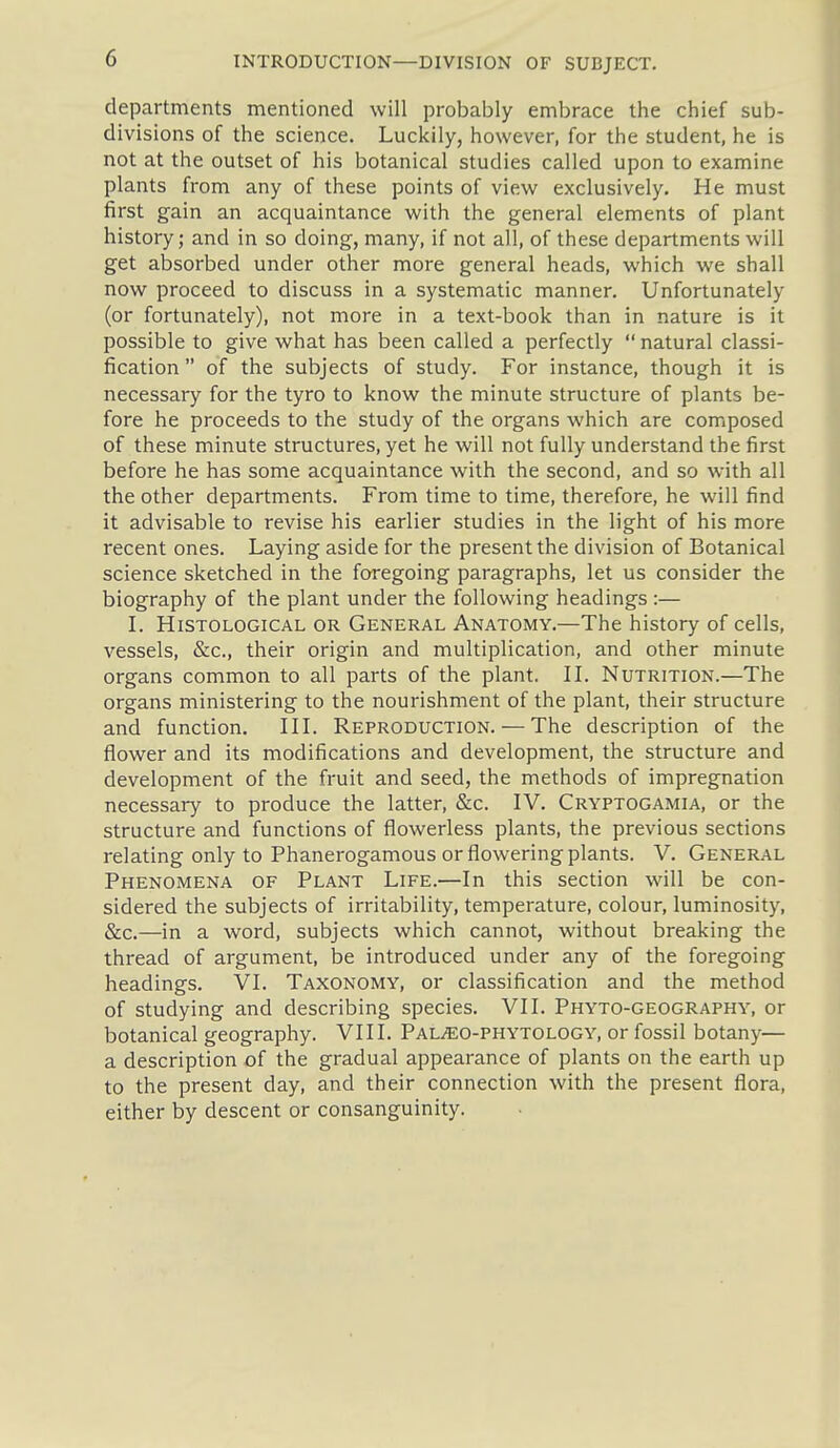 INTRODUCTION—DIVISION OF SUBJECT. departments mentioned will probably embrace the chief sub- divisions of the science. Luckily, however, for the student, he is not at the outset of his botanical studies called upon to examine plants from any of these points of view exclusively. He must first gain an acquaintance with the general elements of plant history; and in so doing, many, if not all, of these departments will get absorbed under other more general heads, which we shall now proceed to discuss in a systematic manner. Unfortunately (or fortunately), not more in a text-book than in nature is it possible to give what has been called a perfectly  natural classi- fication  of the subjects of study. For instance, though it is necessary for the tyro to know the minute structure of plants be- fore he proceeds to the study of the organs which are composed of these minute structures, yet he will not fully understand the first before he has some acquaintance with the second, and so with all the other departments. From time to time, therefore, he will find it advisable to revise his earlier studies in the light of his more recent ones. Laying aside for the present the division of Botanical science sketched in the foregoing paragraphs, let us consider the biography of the plant under the following headings :— L Histological or General Anatomy.—The history of cells, vessels, &c., their origin and multiplication, and other minute organs common to all parts of the plant. IL Nutrition.—The organs ministering to the nourishment of the plant, their structure and function. IIL Reproduction. — The description of the flower and its modifications and development, the structure and development of the fruit and seed, the methods of impregnation necessary to produce the latter, &c. IV. Cryptogamia, or the structure and functions of flowerless plants, the previous sections relating only to Phanerogamous or flowering plants. V. General Phenomena of Plant Life.—In this section will be con- sidered the subjects of irritability, temperature, colour, luminosity, &c.—in a word, subjects which cannot, without breaking the thread of argument, be introduced under any of the foregoing headings. VI. Taxonomy, or classification and the method of studying and describing species. VII. Phyto-geography, or botanical geography. VIII. Pal^eo-phytology, or fossil botany— a description of the gradual appearance of plants on the earth up to the present day, and their connection with the present flora, either by descent or consanguinity.