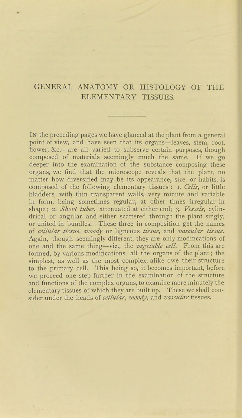 GENERAL ANATOMY OR HISTOLOGY OF THE ELEMENTARY TISSUES. In the preceding pages we have glanced at the plant from a general point of view, and have seen that its organs—leaves, stem, root, flower, &c.—are all varied to subserve certain purposes, though composed of materials seemingly much the same. If we go deeper into the examination of the substance composing these organs, we find that the microscope reveals that the plant, no matter how diversified may be its appearance, size, or habits, is composed of the following elementary tissues : i. Cells, or little bladders, with thin transparent walls, very minute and variable in form, being sometimes regular, at other times irregular in shape; 2. Short tubes, attenuated at either end; 3. Vessels, cylin- drical or angular, and either scattered through the plant singly, or united in bundles. These three in composition get the names of cellular tissue, woody or ligneous tissue, and vascular tissjie. Again, though seemingly different, they are only modifications of one and the same thing—viz., the vegetable cell. From this are formed, by various modifications, all the organs of the plant; the simplest, as well as the most complex, alike owe their structure to the primary cell. This being so, it becomes important, before we proceed one step further in the examination of the structure and functions of the complex organs, to examine more minutely the elementary tissues of which they are built up. These we shall con- sider under the heads of cellular, woody, and vascular tissues.