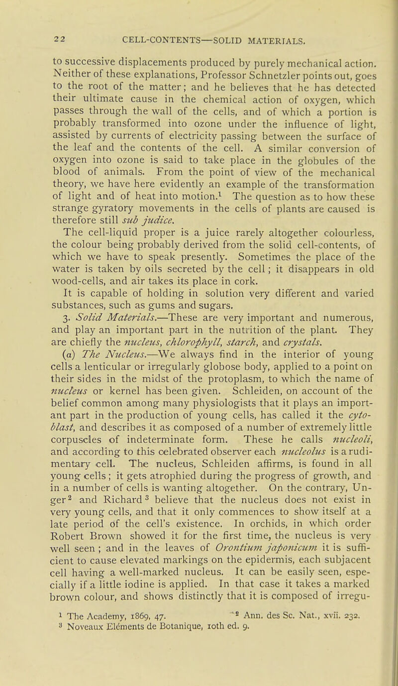 to successive displacements produced by purely mechanical action. Neither of these explanations, Professor Schnetzler points out, goes to the root of the matter; and he believes that he has detected their ultimate cause in the chemical action of oxygen, which passes through the wall of the cells, and of which a portion is probably transformed into ozone under the influence of light, assisted by currents of electricity passing between the surface of the leaf and the contents of the cell. A similar conversion of oxygen into ozone is said to take place in the globules of the blood of animals. From the point of view of the mechanical theory, we have here evidently an example of the transformation of light and of heat into motion.^- The question as to how these strange gyratory movements in the cells of plants are caused is therefore still sub judice. The cell-liquid proper is a juice rarely altogether colourless, the colour being probably derived from the solid cell-contents, of which we have to speak presently. Sometimes the place of the water is taken by oils secreted by the cell; it disappears in old wood-cells, and air takes its place in cork. It is capable of holding in solution very different and varied substances, such as gums and sugars. 3. Solid Materials.—These are very important and numerous, and play an important part in the nutrition of the plant. They are chiefly the tiucletis, chlorophyll, starch, and crystals. (a) The Nucleus.—We always find in the interior of young cells a lenticular or irregularly globose body, applied to a point on their sides in the midst of the protoplasm, to which the name of nucleus or kernel has been given. Schleiden, on account of the belief common among many physiologists that it plays an import- ant part in the production of young cells, has called it the cyto- blast, and describes it as composed of a number of extremely little corpuscles of indeterminate form. These he calls fmcleoli, and according to this celebrated observer each nucleolus is a rudi- mentary cell. The nucleus, Schleiden affirms, is found in all young cells ; it gets atrophied during the progress of growth, and in a number of cells is wanting altogether. On the contrary, Un- ger^ and Richard^ believe that the nucleus does not exist in very young cells, and that it only commences to show itself at a late period of the cell's existence. In orchids, in which order Robert Brown showed it for the first time, the nucleus is very well seen ; and in the leaves of Oroniium japonicum it is suffi- cient to cause elevated markings on the epidermis, each subjacent cell having a well-marked nucleus. It can be easily seen, espe- cially if a little iodine is applied. In that case it takes a marked brown colour, and shows distinctly that it is composed of irregu- 1 The Academy, 1869, 47. Ann, des Sc. Nat., xvii. 232. 3 Noveaux Elements de Botanique, loth ed. 9.