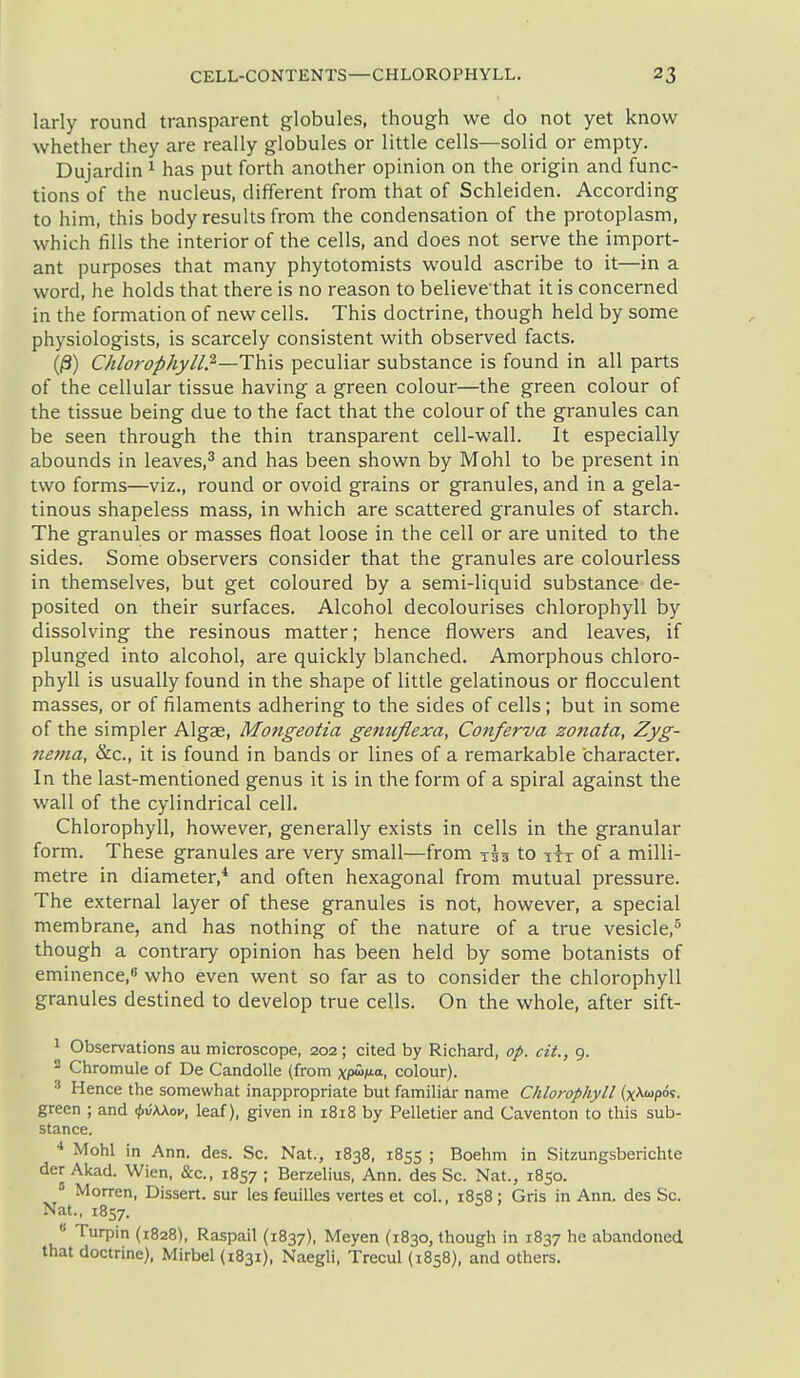 larly round transparent globules, though we do not yet know whether they are really globules or little cells—solid or empty. Dujardin ^ has put forth another opinion on the origin and func- tions of the nucleus, different from that of Schleiden. Accoi'ding to him, this body results from the condensation of the protoplasm, which fills the interior of the cells, and does not serve the import- ant purposes that many phytotomists would ascribe to it—in a word, he holds that there is no reason to believethat it is concerned in the formation of new cells. This doctrine, though held by some physiologists, is scarcely consistent with observed facts. (/3) Chlorophyll.'^—This peculiar substance is found in all parts of the cellular tissue having a green colour—the green colour of the tissue being due to the fact that the colour of the granules can be seen through the thin transparent cell-wall. It especially abounds in leaves,^ and has been shown by Mohl to be present in two forms—viz., round or ovoid grains or granules, and in a gela- tinous shapeless mass, in which are scattered granules of starch. The granules or masses float loose in the cell or are united to the sides. Some observers consider that the granules are colourless in themselves, but get coloured by a semi-liquid substance de- posited on their surfaces. Alcohol decolourises chlorophyll by dissolving the resinous matter; hence flowers and leaves, if plunged into alcohol, are quickly blanched. Amorphous chloro- phyll is usually found in the shape of little gelatinous or flocculent masses, or of filaments adhering to the sides of cells; but in some of the simpler Algae, Mongeotia genufiexa, Conferva zonata, Zyg- neina, &c., it is found in bands or lines of a remarkable character. In the last-mentioned genus it is in the form of a spiral against the wall of the cylindrical cell. Chlorophyll, however, generally exists in cells in the granular form. These granules are very small—from tss to itt of a milli- metre in diameter,* and often hexagonal from mutual pressure. The external layer of these granules is not, however, a special membrane, and has nothing of the nature of a true vesicle,^ though a contrary opinion has been held by some botanists of eminence, who even went so far as to consider the chlorophyll granules destined to develop true cells. On the whole, after sift- 1 Observations au microscope, 202; cited by Richard, op. cit., 9. - Chromule of De Candolle (from xp^». colour). •■' Hence the somewhat inappropriate but familiar name Chlorophyll (x^«pos. green ; and ^hXav, leaf), given in 1818 by Pelletier and Caventon to this sub- stance. Mohl in Ann. des. Sc. Nat., 1838, 1855 ; Boehm in Sitzungsberichte derAkad. Wien, &c., 1857; Berzelius, Ann. des Sc. Nat., 1850. ' Morren, Dissert, sur les feuilles vertes et col., i8<;8 ; Gris in Ann. des Sc. Nat., 1857. ^ * Turpin (1828), Raspail (1837), Meyen (1830, though in 1837 he abandoned that doctrine), Mirbel (1831), NaegH, Trecul (1858), and others.