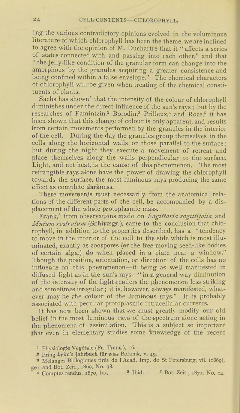 ing the various contradictory opinions evolved in the voluminous literature of which chlorophyll has been the theme, we are inclined to agree with the opinion of M. Duchartre that it  affects a series of states connected with and passing into each other, and that  the jelly-like condition of the granular form can change into the amorphous by the granules acquiring a greater consistence and being confined within a false envelope. The chemical characters of chlorophyll will-be given when treating of the chemical consti- tuents of plants. Sachs has shown ^ that the intensity of the colour of chlorophyll diminishes under the direct influence of the sun's rays ; but by the researches of Famintzin,^ Borodin,^ Prilleux,^ and Roze, it has been shown that this change of colour is only apparent, and results from certain movements performed by the granules in the interior of the cell. During the day the granules group themselves in the cells along the horizontal walls or those parallel to the surface; but during the night they execute a movement of retreat and place themBelves along the walls perpendicular to the surface. Light, and not heat, is the cause of this phenomenon. The most refrangible rays alone have the power of drawing the chlorophyll towards the surface, the most luminous rays producing the same effect as complete darkness. These movements must necessarily, from the anatomical rela- tions of the different parts ,of the cell, be accompanied by a dis- placement of the whele protoplasmic mass. Frank,® from observatiens made on Sagittaria sagittifolia and Mnium ro&tratum (Schiyasgf.)i came to the conclusion that chlo- rophyll, in addition to the properties described, has a tendency to move in the interior of the cell to the side which is most illu- minated, exactly as zoospores (or the free-moving seed-like bodies of certain algae) do when piaced in a plate near a window. Though the position, orientation, or direction of the cells has no influence on this phejiomenon—it being as well manifested in diffused ligbt as in the sun's rays^ in a. general way diminution of the intensity of the iight -renders the piienomenon less striking and sometijnies irregular ; it is, hewever, always manifested, what- ever may be the .colour of Ihe Jjumi-nous rays. It is probably associated with peculiar protoplasmic intracellular currents. It has now been shown thatswe must greatly modify our old belief in the most luminous rays of the epectrum alone acting in the phenomena of assimilation. This is a subject so important that even In elementary studies some knowledge of the recent 1 Physiologie Vy^g^tale (Fr. Trana.), 1.6. 3 Pringsheim's Jahrbuch fiirwiss Bolanilc, v, 49, M(51anges Biologiques tirds de I'Acad. Imp. de St Petersburg, vii. (1869), 505 and Bot. Zeit., 1869, No. 38. 4 Comptes rendus, 1870, Ixx. * Ibid. « Bot. Zeit., 1871, No, 14.